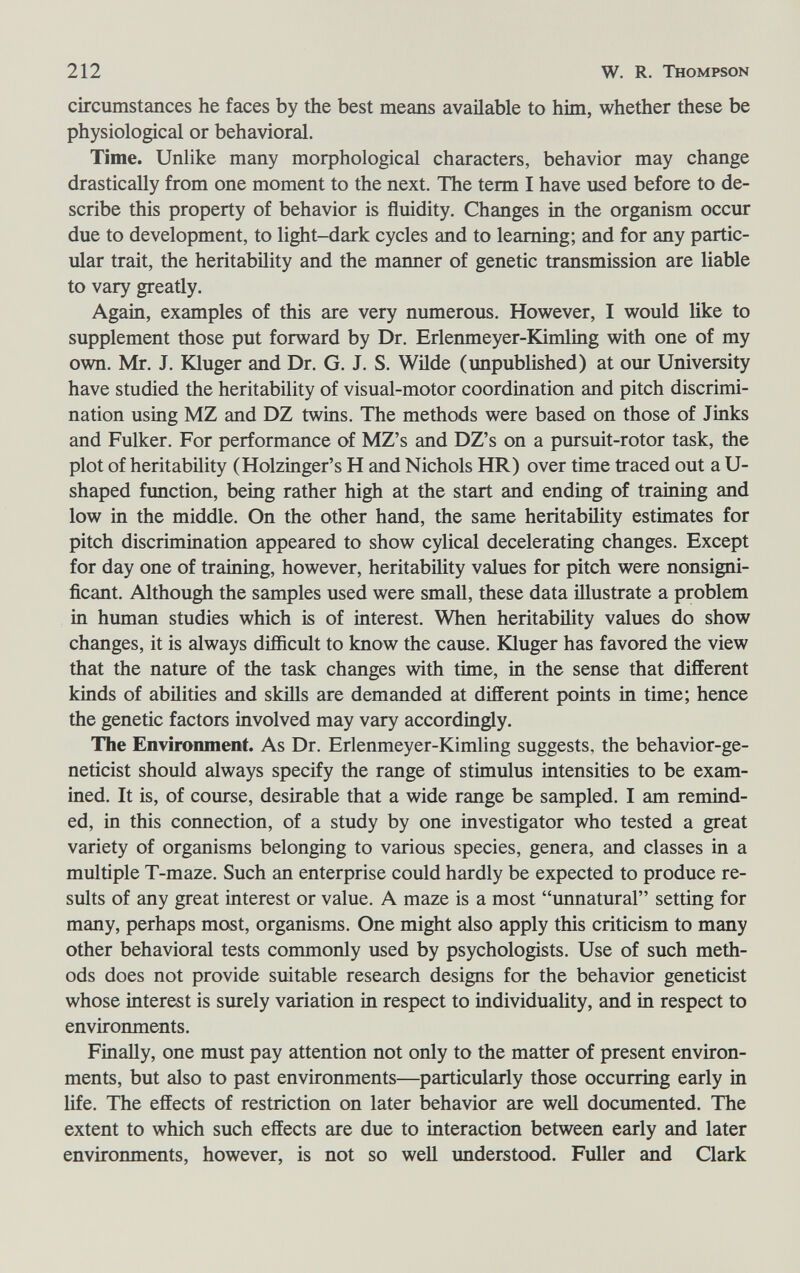 212 W. R. Thompson circumstances he faces by the best means available to him, whether these be physiological or behavioral. Time. Unlike many morphological characters, behavior may change drastically from one moment to the next. The term I have used before to de¬ scribe this property of behavior is fluidity. Changes in the organism occur due to development, to light-dark cycles and to learning; and for any partic¬ ular trait, the heritability and the manner of genetic transmission are liable to vary greatly. Again, examples of this are very numerous. However, I would like to supplement those put forward by Dr. Erlenmeyer-Kimling with one of my own. Mr. J. föuger and Dr. G. J. S. Wilde (unpublished) at our University have studied the heritability of visual-motor coordination and pitch discrimi¬ nation using MZ and DZ twins. The methods were based on those of Jinks and Fulker. For performance of MZ's and DZ's on a pursuit-rotor task, the plot of heritability (Holzinger's H and Nichols HR) over time traced out a U- shaped function, being rather high at the start and ending of training and low in the middle. On the other hand, the same heritability estimates for pitch discrimination appeared to show cylical deceleratiog changes. Except for day one of training, however, heritability values for pitch were nonsigni¬ ficant. Although the samples used were small, these data illustrate a problem in human studies which is of interest. When heritability values do show changes, it is always difficult to know the cause, föuger has favored the view that the nature of the task changes with time, in the sense that different kinds of abilities and skills are demanded at different points in time; hence the genetic factors involved may vary accordingly. The Environment. As Dr. Erlenmeyer-Kimling suggests, the behavior-ge¬ neticist should always specify the range of stimulus intensities to be exam¬ ined. It is, of course, desirable that a wide range be sampled. I am remind¬ ed, in this connection, of a study by one investigator who tested a great variety of organisms belonging to various species, genera, and classes in a multiple T-maze. Such an enterprise could hardly be expected to produce re¬ sults of any great interest or value. A maze is a most imnatural setting for many, perhaps most, organisms. One might also apply this criticism to many other behavioral tests commonly used by psychologists. Use of such meth¬ ods does not provide suitable research designs for the behavior geneticist whose interest is surely variation in respect to individuality, and in respect to environments. Finally, one must pay attention not only to the matter of present environ¬ ments, but also to past environments—particularly those occurring early in life. The effects of restriction on later behavior are weU documented. The extent to which such effects are due to interaction between early and later environments, however, is not so well xmderstood. Fuller and Clark
