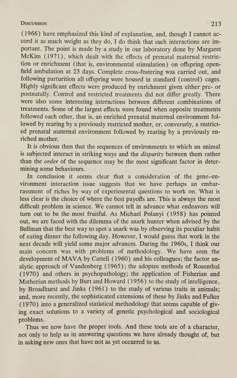 Discussion 213 (1966) have emphasized this kind of explanation, and, though I cannot ac¬ cord it as much weight as they do, I do think that such interactions are im¬ portant. The point is made by a study in our laboratory done by Margaret McKim (1971), which dealt with the effects of prenatal maternal restric¬ tion or enrichment (that is, environmental stimulation) on offspring open- field ambulation at 23 days. Complete cross-fostering was carried out, and following parturition all offspring were housed in standard (control) cages. Highly significant effects were produced by enrichment given either pre- or postnatally. Control and restricted treatments did not differ greatly. There were also some interesting interactions between different combinations of treatments. Some of the largest effects were found when opposite treatments followed each other, that is, an emiched prenatal maternal environment fol¬ lowed by rearing by a previously restricted mother, or, conversely, a restrict¬ ed prenatal maternal environment followed by rearing by a previously en¬ riched mother. It is obvious then that the sequences of environments to which an animal is subjected interact in striking ways and the disparity between them rather than the order of the sequence may be the most significant factor in deter¬ mining some behaviours. In conclusion it seems clear that a consideration of the gene-en¬ vironment interaction issue suggests that we have perhaps an embar¬ rassment of riches by way of experimental questions to work on. What is less clear is the choice of where the best payoffs are. This is always the most difficult problem in science. We cannot tell in advance what endeavors will tum out to be the most fruitful. As Michael Polanyi (1958) has pointed out, we are faced with the dilemma of the snark hunter when advised by the Bellman that the best way to spot a snark was by observing its peculiar habit of eating dinner the following day. However, I would guess that work in the next decade wiH yield some major advances. During the 1960s, I think our main concern was with problems of methodology. We have seen the development of MAVA by Cattell (1960) and his colleagues; the factor an¬ alytic approach of Vandenberg (1965); the adoptee methods of Rosenthal (1970) and others in psychopathology; the application of Fisherian and Matherian methods by Burt and Howard (1956) to the study of intelligence, by Broadhurst and Jinks (1961) to the study of various traits in animals; and, more recently, the sophisticated extensions of these by Jinks and Fulker (1970) into a generalized statistical methodology that seems capable of giv¬ ing exact solutions to a variety of genetic psychological and sociological problems. Thus we now have the proper tools. And these tools are of a character, not only to help us in answering questions we have already thought of, but in asking new ones that have not as yet occurred to us.