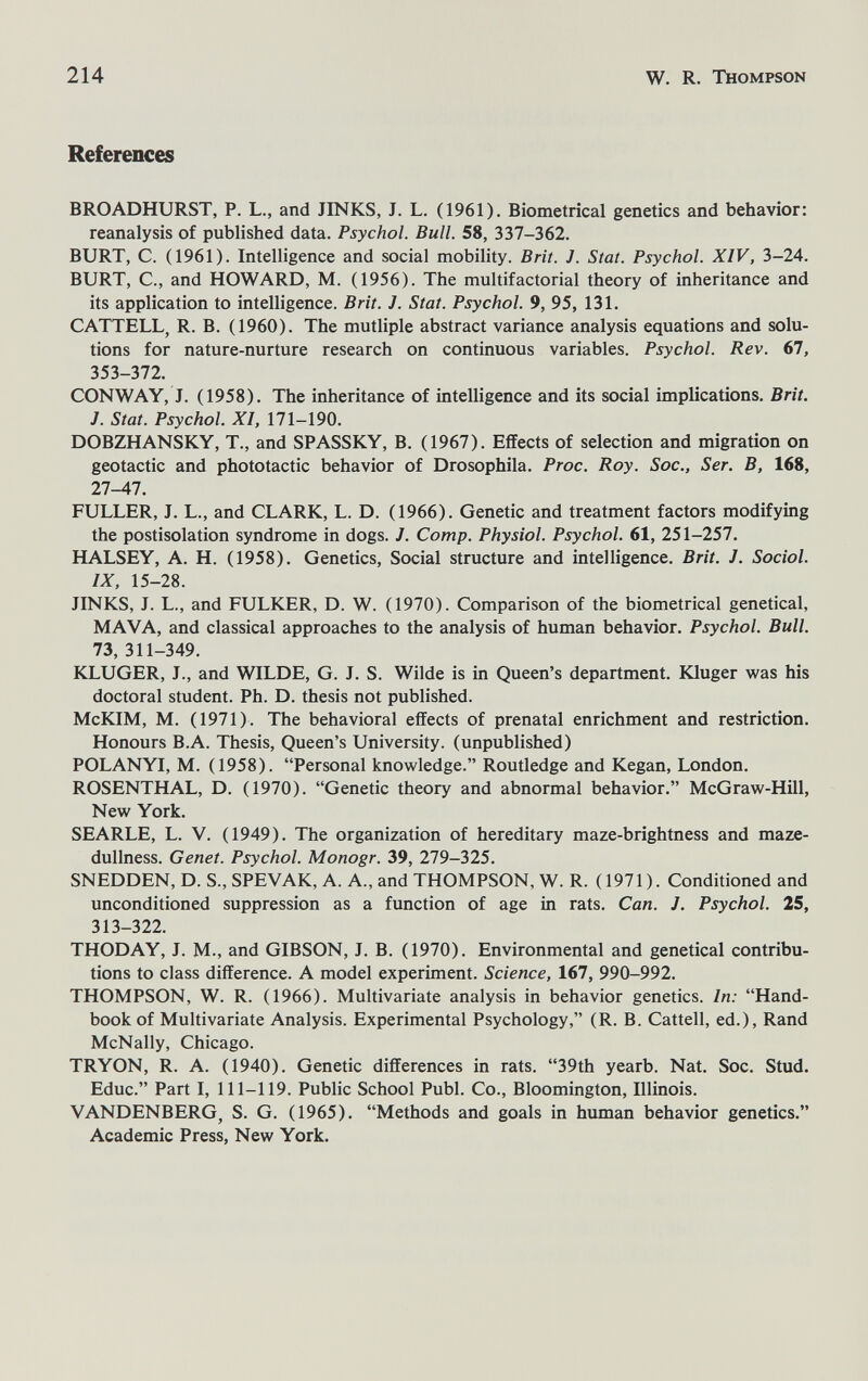 214 W. R. Thompson References BROADHURST, P. L., and JINKS, J. L. (1961). Biometrical genetics and behavior: reanalysis of published data. Psychol. Bull. 58, 337-362. BURT, С. (1961). Intelligence and social mobility. Brit. J. Stat. Psychol. XIV, 3-24. BURT, C., and HOWARD, M. (1956). The multifactorial theory of inheritance and its application to intelligence. Brit. J. Stat. Psychol. 9, 95, 131. CATTELL, R. B. (1960). The mutliple abstract variance analysis equations and solu¬ tions for nature-nurture research on continuous variables. Psychol. Rev. 67, 353-372. CONWAY, J. (1958). The inheritance of intelligence and its social implications. Brit. J. Stat. Psychol. XI, 171-190. DOBZHANSKY, T., and SPASSKY, B. (1967). Effects of selection and migration on geotactic and phototactic behavior of Drosophila. Proc. Roy. Soc., Ser. В, 168, 27-47. FULLER, J. L., and CLARK, L. D. (1966). Genetic and treatment factors modifying the postisolation syndrome in dogs. J. Сотр. Physiol. Psychol. 61, 251-257. HALSEY, A. H. (1958). Genetics, Social structure and intelligence, Brit. J. Social. IX, 15-28. JINKS, J. L., and FULKER, D. W. (1970). Comparison of the biometrical genetical, MAVA, and classical approaches to the analysis of human behavior. Psychol. Bull. 73, 311-349. KLUGER, J., and WILDE, G. J. S. Wilde is in Queen's department. Юuger was his doctoral student. Ph. D. thesis not published. McKIM, M. (1971). The behavioral effects of prenatal enrichment and restriction. Honours B.A. Thesis, Queen's University, (unpublished) POLANYI, M. (1958). Personal knowledge. Routledge and Kegan, London. ROSENTHAL, D. (1970). Genetic theory and abnormal behavior. McGraw-Hill, New York. SEARLE, L. V. (1949). The organization of hereditary maze-brightness and maze- dullness. Genet. Psychol. Monogr. 39, 279-325. SNEDDEN, D. S., SPEVAK, A. A., and THOMPSON, W. R. (1971). Conditioned and unconditioned suppression as a function of age in rats. Can. J. Psychol. 25, 313-322. THODAY, J. M., and GIBSON, J. B. (1970). Environmental and genetical contribu¬ tions to class difference. A model experiment. Science, 167, 990-992. THOMPSON, W. R. (1966). Multivariate analysis in behavior genetics. In: Hand¬ book of Multivariate Analysis. Experimental Psychology, (R. B. Cattell, ed.), Rand McNally, Chicago. TRYON, R. A. (1940). Genetic differences in rats. 39th yearb. Nat. Soc. Stud. Educ. Part I, 111-119. Public School Pubi. Co., Bloomington, Illinois. VANDENBERG, S. G. (1965). Methods and goals in human behavior genetics. Academic Press, New York.