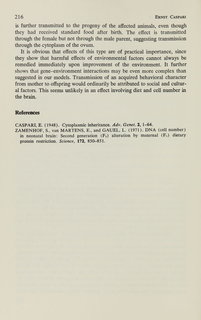 216 Ernst Caspari is further transmitted to the progeny of the affected animals, even though they had received standard food after birth. The effect is transmitted through the female but not through the male parent, suggesting transmission through the cytoplasm of the ovum. It is obvious that effects of this type are of practical importance, since they show that harmful effects of environmental factors cannot always be remedied immediately upon improvement of the environment. It further shows that gene-environment interactions may be even more complex than suggested in our models. Transmission of an acquired behavioral character from mother to offspring would ordinarily be attributed to social and cultur¬ al factors. This seems unlikely in an effect involving diet and cell number in the brain. References CASPARI, E. (1948). Cytoplasmic inheritance. Adv. Genet. 2, 1-64. ZAMENHOF, S., van MARTENS, E., and GAUEL, L. (1971). DNA (cell number) in neonatal brain: Second generation (F2) alteration by maternal (Fo) dietary protein restriction. Science, 172, 850-851.