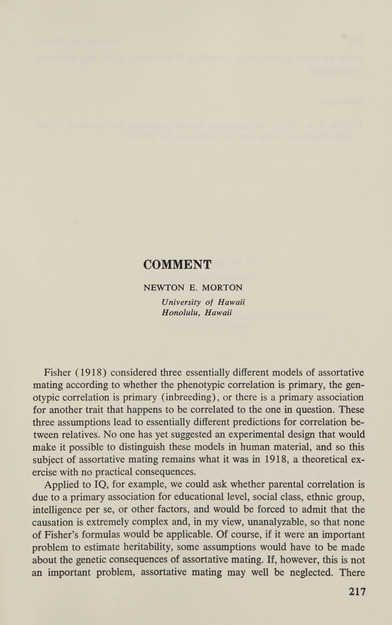 COMMENT NEWTON E. MORTON University of Hawaii Honolulu, Hawaii Fisher (1918) considered three essentially different models of assortative mating according to whether the phenotypic correlation is primary, the gen- otypic correlation is primary (inbreeding), or there is a primary association for another trait that happens to be correlated to the one in question. These three assmnptions lead to essentially different predictions for correlation be¬ tween relatives. No one has yet suggested an experimental design that would make it possible to distinguish these models in human material, and so this subject of assortative mating remains what it was in 1918, a theoretical ex¬ ercise with no practical consequences. Applied to IQ, for example, we could ask whether parental correlation is due to a primary association for educational level, social class, ethnic group, intelligence per se, or other factors, and would be forced to admit that the causation is extremely complex and, in my view, unanalyzable, so that none of Fisher's formulas would be applicable. Of course, if it were an important problem to estimate heritabüity, some assumptions would have to be made about the genetic consequences of assortative mating. If, however, this is not an important problem, assortative mating may well be neglected. There 217