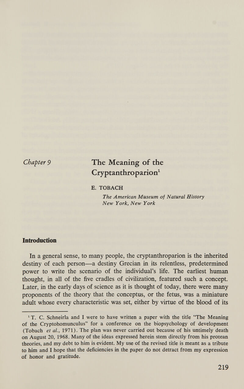 Chapter 9 The Meaning of the Cryptanthro parion^ E. TOBACH The American Museum of Natural History New York, New York Introduction In a general sense, to many people, the cryptanthroparion is the inherited destiny of each person—a destiny Grecian in its relentless, predetermined power to write the scenario of the individual's life. The earliest human thought, in aU of the five cradles of civilization, featured such a concept. Later, in the early days of science as it is thought of today, there were many proponents of the theory that the conceptus, or the fetus, was a miniature adult whose every characteristic was set, either by virtue of the blood of its ^T. C. Schneirla and I were to have written a paper with the title 'The Meaning of the Cryptohomunculus for a conference on the biopsychology of development (Tobach et al, 1971). The plan was never carried out because of his untimely death on August 20, 1968. Many of the ideas expressed herein stem directly from his protean theories, and my debt to him is evident. My use of the revised title is meant as a tribute to him and I hope that the deficiencies in the paper do not detract from my expression of honor and gratitude. 219