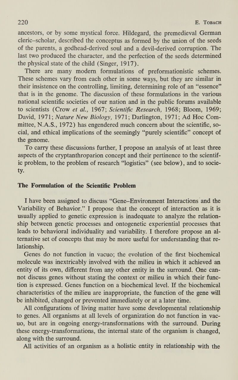 220 E. Tobach ancestors, or by some mystical force. Hildegard, the premedieval German cleric-scholar, described the conceptus as formed by the union of the seeds of the parents, a godhead-derived soul and a devil-derived corruption. The last two produced the character, and the perfection of the seeds determined the physical state of the child (Singer, 1917). There are many modem formulations of preformationistic schemes. These schemes vary from each other in some ways, but they are similar in their insistence on the controlling, limiting, determining role of an essence that is in the genome. The discussion of these formulations in the various national scientific societies of our nation and in the public forums available to scientists (Crow et al., 1967; Scientific Research, 1968; Bloom, 1969; David, 1971; Nature New Biology, 1971; Darlington, 1971; Ad Hoc Com¬ mittee, N.A.S., 1972) has engendered much concern about the scientific, so¬ cial, and ethical implications of the seemingly purely scientific concept of the genome. To carry these discussions further, I propose an analysis of at least three aspects of the cryptanthroparion concept and their pertinence to the scientif¬ ic problem, to the problem of research logistics (see below), and to socie¬ ty- The Foimulatíon of the Scientific Problem I have been assigned to discuss Gene-Environment Interactions and the Variability of Behavior. I propose that the concept of interaction as it is usually applied to genetic expression is inadequate to analyze the relation¬ ship between genetic processes and ontogenetic experiential processes that leads to behavioral individuality and variability. I therefore propose an al¬ ternative set of concepts that may be more useful for understanding that re¬ lationship. Genes do not function in vacuo; the evolution of the first biochemical molecule was inextricably involved with the milieu in which it achieved an entity of its own, different from any other entity in the surround. One can¬ not discuss genes without stating the context or milieu in which their func¬ tion is expressed. Genes function on a biochemical level. If the biochemical characteristics of the milieu are inappropriate, the fimction of the gene wiU be inhibited, changed or prevented immediately or at a later time. AU configurations of living matter have some developmental relationship to genes. All organisms at all levels of organization do not function in vac¬ uo, but are in ongoing energy-transformations with the surroimd. During these energy-transformations, the internal state of the organism is changed, along with the surround. AH activities of an organism as a holistic entity in relationship with the
