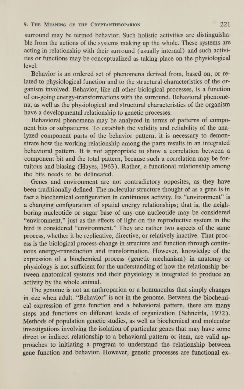 9. The Meaning of the Cryptanthroparion 221 surround may be termed behavior. Such holistic activities are distinguisha¬ ble from the actions of the systems making up the whole. These systems are acting in relationship with their surround (usually internal) and such activi¬ ties or functions may be conceptualized as taking place on the physiological level. Behavior is an ordered set of phenomena derived from, based on, or re¬ lated to physiological function and to the structural characteristics of the or¬ ganism involved. Behavior, like all other biological processes, is a function of on-going energy-transformations with the surround. Behavioral phenome¬ na, as well as the physiological and structural characteristics of the organism have a developmental relationship to genetic processes. Behavioral phenomena may be analyzed in terms of patterns of compo¬ nent bits or subpattems. To establish the validity and reliability of the ana¬ lyzed component parts of the behavior pattern, it is necessary to demon¬ strate how the working relationship among the parts results in an integrated behavioral pattern. It is not appropriate to show a correlation between a component bit and the total pattern, because such a correlation may be for¬ tuitous and biasing (Hayes, 1963). Rather, a functional relationship among the bits needs to be delineated. Genes and environment are not contradictory opposites, as they have been traditionally defined. The molecular structure thought of as a gene is in fact a biochemical configuration in continuous activity. Its environment is a changing configuration of spatial energy relationships; that is, the neigh¬ boring nucleotide or sugar base of any one nucleotide may be considered environment, just as the effects of light on the reproductive system in the bird is considered environment. They are rather two aspects of the same process, whether it be replicative, directive, or relatively inactive. That proc¬ ess is the biological process-change in structure and function through contin¬ uous energy-transduction and transformation. However, knowledge of the expression of a biochemical process (genetic mechanism) in anatomy or physiology is not sufficient for the understanding of how the relationship be¬ tween anatomical systems and their physiology is integrated to produce an activity by the whole animal. The genome is not an anthroparion or a homunculus that simply changes in size when adult. Behavior is not in the genome. Between the biochemi¬ cal expression of gene function and a behavioral pattern, there are many steps and functions on different levels of organization (Schneirla, 1972). Methods of population genetic studies, as well as biochemical and molecular investigations involving the isolation of particular genes that may have some direct or indirect relationship to a behavioral pattern or item, are valid ap¬ proaches to initiating a program to understand the relationship between gene function and behavior. However, genetic processes are functional ex-