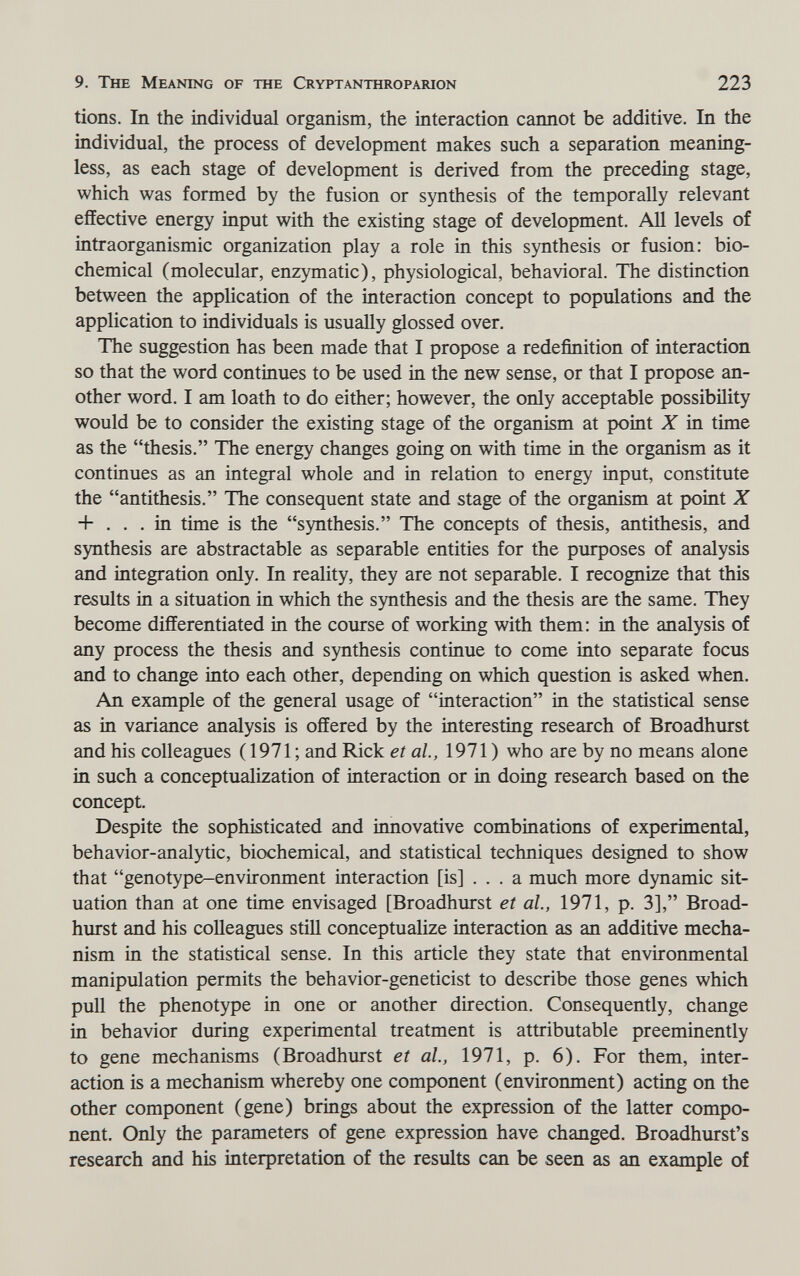 9. The Meaning of the Cryptanthroparion 223 tions. In the individual organism, the interaction cannot be additive. In the individual, the process of development makes such a separation meaning¬ less, as each stage of development is derived from the preceding stage, which was formed by the fusion or synthesis of the temporally relevant effective energy input with the existing stage of development. All levels of intraorganismic organization play a role in this synthesis or fusion: bio¬ chemical (molecular, enzymatic), physiological, behavioral. The distinction between the application of the interaction concept to populations and the application to individuals is usually glossed over. The suggestion has been made that I propose a redefinition of interaction so that the word continues to be used in the new sense, or that I propose an¬ other word. I am loath to do either; however, the only acceptable possibility would be to consider the existing stage of the organism at point X in time as the thesis. The energy changes going on with time in the organism as it continues as an integral whole and in relation to energy input, constitute the antithesis. The consequent state and stage of the organism at point X + ... in time is the synthesis. The concepts of thesis, antithesis, and synthesis are abstractable as separable entities for the purposes of analysis and integration only. In reality, they are not separable. I recognize that this results in a situation in which the synthesis and the thesis are the same. They become differentiated in the course of working with them: in the analysis of any process the thesis and synthesis continue to come into separate focus and to change into each other, depending on which question is asked when. An example of the general usage of interaction in the statistical sense as in variance analysis is offered by the interesting research of Broadhurst and his colleagues (1971 ; and Rick et al, 1971 ) who are by no means alone in such a conceptualization of interaction or in doing research based on the concept. Despite the sophisticated and innovative combinations of experimental, behavior-analytic, biochemical, and statistical techniques designed to show that genotype-environment interaction [is] ... a much more dynamic sit¬ uation than at one time envisaged [Broadhurst et al, 1971, p. 3], Broad¬ hurst and his colleagues stül conceptualize interaction as an additive mecha¬ nism in the statistical sense. In this article they state that environmental manipulation permits the behavior-geneticist to describe those genes which pull the phenotype in one or another direction. Consequently, change in behavior during experimental treatment is attributable preeminently to gene mechanisms (Broadhurst et al., 1971, p. 6). For them, inter¬ action is a mechanism whereby one component (environment) acting on the other component (gene) brings about the expression of the latter compo¬ nent. Only the parameters of gene expression have changed. Broadhurst's research and his interpretation of the results can be seen as an example of