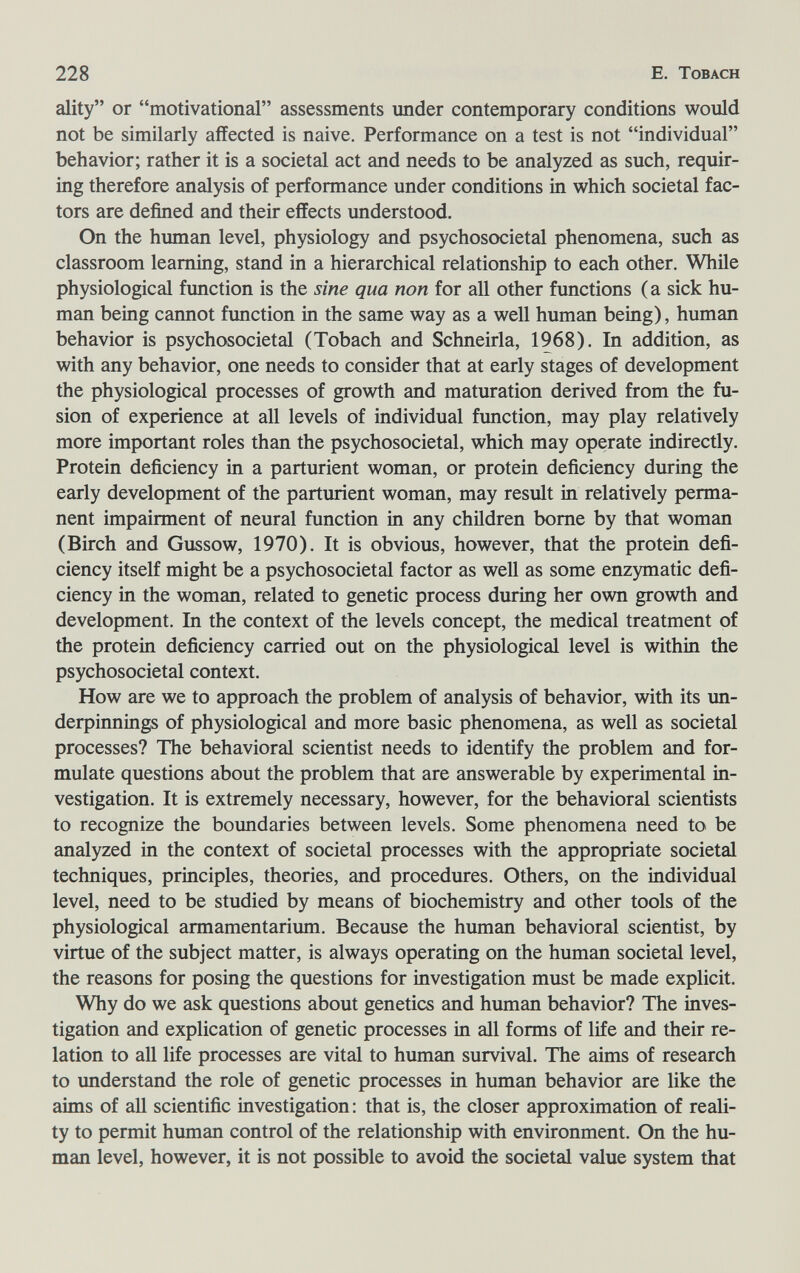 228 E. Tobach ality or motivational assessments under contemporary conditions would not be similarly affected is naive. Performance on a test is not individual behavior; rather it is a societal act and needs to be analyzed as such, requir¬ ing therefore analysis of performance under conditions in which societal fac¬ tors are defined and their effects understood. On the human level, physiology and psychosocietal phenomena, such as classroom learning, stand in a hierarchical relationship to each other. Whüe physiological function is the sine qua non for all other functions ( a sick hu¬ man being cannot function in the same way as a well human being), human behavior is psychosocietal (Tobach and Schneirla, 1968). In addition, as with any behavior, one needs to consider that at early stages of development the physiological processes of growth and maturation derived from the fu¬ sion of experience at all levels of individual function, may play relatively more important roles than the psychosocietal, which may operate indirectly. Protein deficiency in a parturient woman, or protein deficiency during the early development of the parturient woman, may result in relatively perma¬ nent impairment of neural function in any children bome by that woman (Birch and Gussow, 1970). It is obvious, however, that the protein defi¬ ciency itself might be a psychosocietal factor as well as some enzymatic defi¬ ciency in the woman, related to genetic process during her own growth and development. In the context of the levels concept, the medical treatment of the protein deficiency carried out on the physiological level is within the psychosocietal context. How are we to approach the problem of analysis of behavior, with its im- derpinnings of physiological and more basic phenomena, as well as societal processes? The behavioral scientist needs to identify the problem and for¬ mulate questions about the problem that are answerable by experimental in¬ vestigation. It is extremely necessary, however, for the behavioral scientists to recognize the boundaries between levels. Some phenomena need to be analyzed in the context of societal processes with the appropriate societal techniques, principles, theories, and procedures. Others, on the individual level, need to be studied by means of biochemistry and other tools of the physiological armamentarium. Because the human behavioral scientist, by virtue of the subject matter, is always operating on the human societal level, the reasons for posing the questions for investigation must be made explicit. Why do we ask questions about genetics and human behavior? The inves¬ tigation and explication of genetic processes in all forms of life and their re¬ lation to all life processes are vital to human survival. The aims of research to understand the role of genetic processes in human behavior are like the aims of all scientific investigation: that is, the closer approximation of reali¬ ty to permit human control of the relationship with environment. On the hu¬ man level, however, it is not possible to avoid the societal value system that