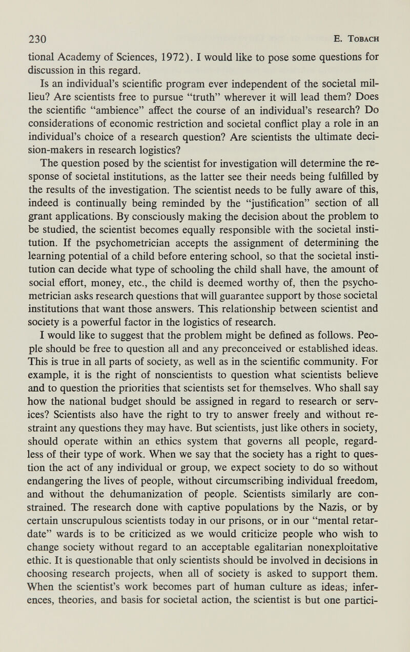230 E. Tobach tional Academy of Sciences, 1972). I would like to pose some questions for discussion in this regard. Is an individual's scientific program ever independent of the societal mil- lieu? Are scientists free to pursue truth wherever it will lead them? Does the scientific ambience affect the course of an individual's research? Do considerations of economic restriction and societal conflict play a role in an individual's choice of a research question? Are scientists the ultimate deci¬ sion-makers in research logistics? The question posed by the scientist for investigation will determine the re¬ sponse of societal institutions, as the latter see their needs being fulfilled by the results of the investigation. The scientist needs to be fully aware of this, indeed is continually being reminded by the justification section of all grant applications. By consciously making the decision about the problem to be studied, the scientist becomes equally responsible with the societal insti¬ tution. If the psychometrician accepts the assignment of determining the learning potential of a child before entering school, so that the societal insti¬ tution can decide what type of schooling the child shall have, the amount of social effort, money, etc., the child is deemed worthy of, then the psycho- metrician asks research questions that will guarantee support by those societal institutions that want those answers. This relationship between scientist and society is a powerful factor in the logistics of research. I would like to suggest that the problem might be defined as follows. Peo¬ ple should be free to question all and any preconceived or established ideas. This is true in all parts of society, as well as in the scientific community. For example, it is the right of nonscientists to question what scientists believe and to question the priorities that scientists set for themselves. Who shall say how the national budget should be assigned in regard to research or serv¬ ices? Scientists also have the right to try to answer freely and without re¬ straint any questions they may have. But scientists, just like others in society, should operate within an ethics system that governs all people, regard¬ less of their type of work. When we say that the society has a right to ques¬ tion the act of any individual or group, we expect society to do so without endangering the lives of people, without circumscribing individual freedom, and without the dehumanization of people. Scientists similarly are con¬ strained. The research done with captive populations by the Nazis, or by certain unscrupulous scientists today in our prisons, or in our mental retar¬ date wards is to be criticized as we would criticize people who wish to change society without regard to an acceptable egalitarian nonexploitative ethic. It is questionable that only scientists should be involved in decisions in choosing research projects, when all of society is asked to support them. When the scientist's work becomes part of human culture as ideas, infer¬ ences, theories, and basis for societal action, the scientist is but one partici-