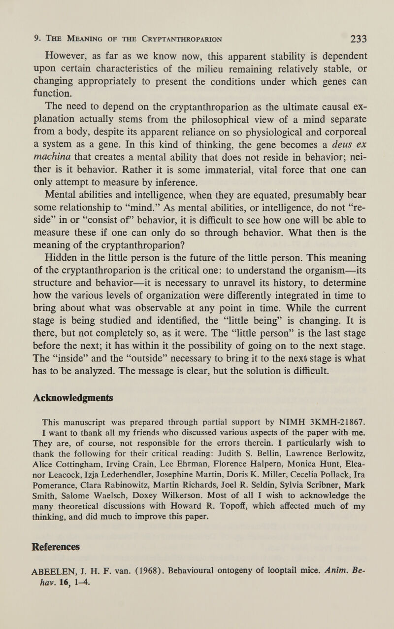 9. The Meaning of the Cryptanthroparion 233 However, as far as we know now, this apparent stability is dependent upon certain characteristics of the milieu remaining relatively stable, or changing appropriately to present the conditions under which genes can function. The need to depend on the cryptanthroparion as the ultimate causal ex¬ planation actually stems from the philosophical view of a mind separate from a body, despite its apparent reliance on so physiological and corporeal a system as a gene. In this kind of thinking, the gene becomes a deus ex machina that creates a mental ability that does not reside in behavior; nei¬ ther is it behavior. Rather it is some immaterial, vital force that one can only attempt to measure by inference. Mental abilities and intelligence, when they are equated, presumably bear some relationship to mind. As mental abilities, or intelligence, do not re¬ side in or consist of behavior, it is difficult to see how one will be able to measure these if one can only do so through behavior. What then is the meaning of the cryptanthroparion? Hidden in the little person is the future of the little person. This meaning of the cryptanthroparion is the critical one: to understand the organism—its structure and behavior—it is necessary to unravel its history, to determine how the various levels of organization were differently integrated in time to bring about what was observable at any point in time. While the current stage is being studied and identified, the little being is changing. It is there, but not completely so, as it were. The little person is the last stage before the next; it has within it the possibility of going on to the next stage. The inside and the outside necessary- to bring it to the next stage is what has to be analyzed. The message is clear, but the solution is difficult. Acknowledgments This manuscript was prepared through partial support by NIMH 3KMH-21867. I want to thank all my friends who discussed various aspects of the paper with me. They are, of course, not responsible for the errors therein. I particularly wish to thank the following for their critical reading: Judith S. Bellin, Lawrence Berlowitz, Alice Cottingham, Irving Grain, Lee Ehrman, Florence Halpern, Monica Hunt, Elea¬ nor Leacock, Izja Lederhendler, Josephine Martin, Doris K. Miller, Cecelia Pollack, Ira Pomerance, Clara Rabinowitz, Martin Richards, Joel R. Seldin, Sylvia Scribner, Mark Smith, Salome Waelsch, Doxey Wilkerson. Most of all I wish to acknowledge the many theoretical discussions with Howard R. Topoff, which affected much of my thinking, and did much to improve this paper. References ABEELEN, J. H. F. van. (1968). Behavioural ontogeny of looptail mice. Anim. Be- hav. 16, 1-4.