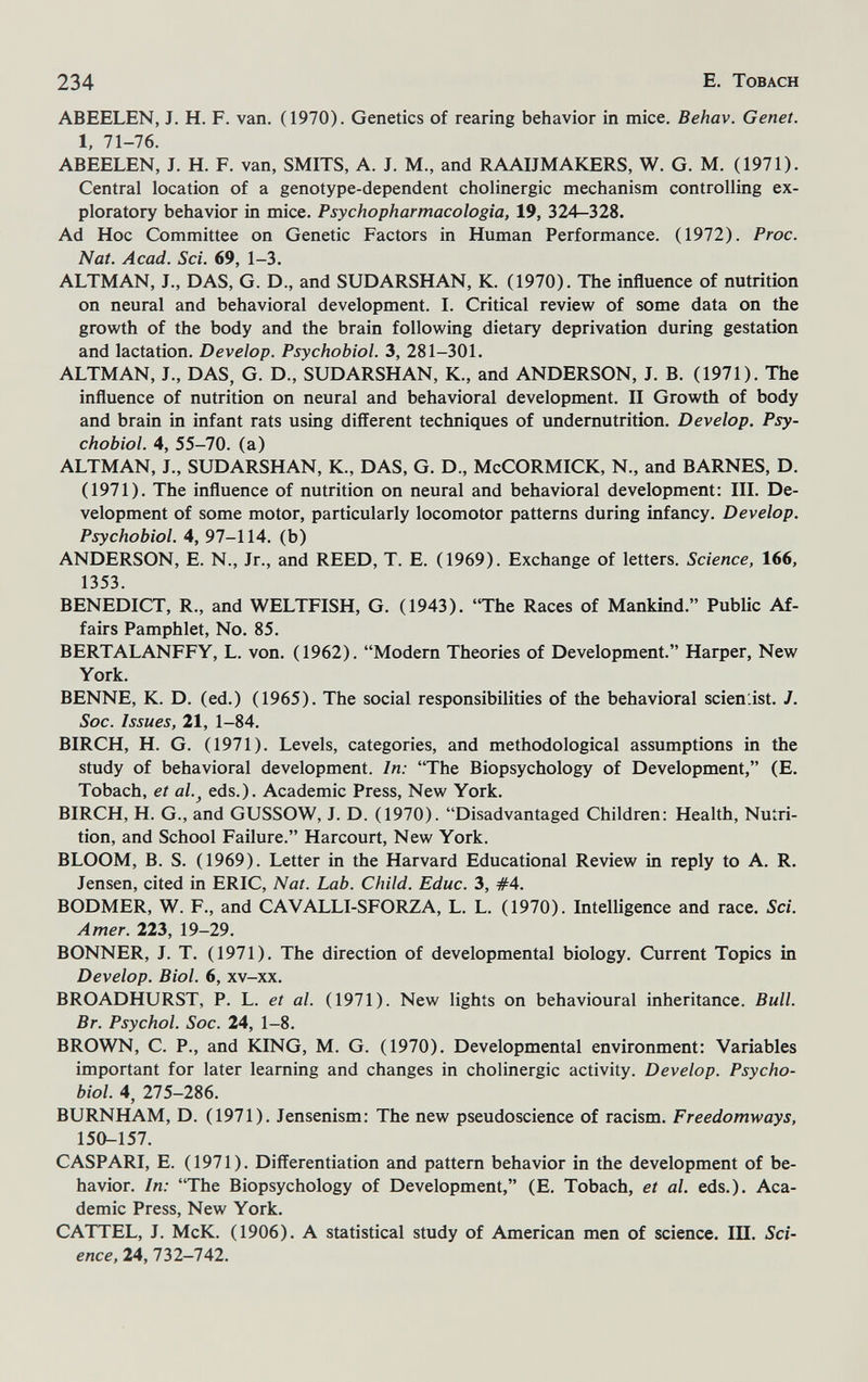 234 E. Tobach ABEELEN, J. H. F. van. (1970). Genetics of rearing behavior in mice. Behav. Genet. 1, 71-76. ABEELEN, J. H. F. van, SMITS, A. J. M., and RAAIJMAKERS, W. G. M. (1971). Central location of a genotype-dependent cholinergic mechanism controlling ex¬ ploratory behavior in mice. Psychopharmacologia, 19, 324-328. Ad Hoc Committee on Genetic Factors in Human Performance. (1972). Proc. Nat. Acad. Sci. 69, 1-3. ALTMAN, J., DAS, G. D., and SUDARSHAN, K. (1970). The influence of nutrition on neural and behavioral development. I. Critical review of some data on the growth of the body and the brain following dietary deprivation during gestation and lactation. Develop. Psychobiol. 3, 281-301. ALTMAN, J., DAS, G. D., SUDARSHAN, K., and ANDERSON, J. B. (1971). The influence of nutrition on neural and behavioral development. II Growth of body and brain in infant rats using different techniques of undernutrition. Develop. Psy¬ chobiol. 4, 55-70. (a) ALTMAN, J., SUDARSHAN, K., DAS, G. D., McCORMICK, N., and BARNES, D. (1971). The influence of nutrition on neural and behavioral development; III. De¬ velopment of some motor, particularly locomotor patterns during infancy. Develop. Psychobiol. 4, 97-114. (b) ANDERSON, E. N., Jr., and REED, T. E. (1969). Exchange of letters. Science, 166, 1353. BENEDICT, R., and WELTFISH, G. (1943). The Races of Mankind. Public Af¬ fairs Pamphlet, No. 85. BERTALANFFY, L. von. (1962). Modern Theories of Development. Harper, New York. BENNE, К. D. (ed.) (1965). The social responsibilities of the behavioral scienlist. J. Soc. Issues, 21, 1-84. BIRCH, H. G. (1971). Levels, categories, and methodological assumptions in the study of behavioral development. In: The Biopsychology of Development, (E. Tobach, et al.^ eds.). Academic Press, New York. BIRCH, H. G., and GUSSOW, J. D. (1970). Disadvantaged Children: Health, Nutri¬ tion, and School Failure. Harcourt, New York. BLOOM, B. S. (1969). Letter in the Harvard Educational Review in reply to A. R. Jensen, cited in ERIC, Nat. Lab. Child. Educ. 3, #4. BODMER, W. F., and CAVALLI-SFORZA, L, L. (1970). Intelligence and race. Sci. Amer. 223, 19-29. BONNER, J. T. (1971), The direction of developmental biology. Current Topics in Develop. Biol. 6, xv-xx. BROADHURST, P. L. et al. (1971). New lights on behavioural inheritance. Bull. Br. Psychol. Soc. 24, 1-8. BROWN, C. P., and KING, M. G. (1970). Developmental environment: Variables important for later learning and changes in cholinergic activity. Develop. Psycho¬ biol. 4, 275-286. BURNHAM, D. (1971). Jensenism: The new pseudoscience of racism. Freedomways, 150-157. CASPARI, E. (1971). Differentiation and pattern behavior in the development of be¬ havior. In: The Biopsychology of Development, (E. Tobach, et al. eds.). Aca¬ demic Press, New York. CATTEL, J. McK. (1906). A statistical study of American men of science. 1П. Sci¬ ence, 24, 732-742.