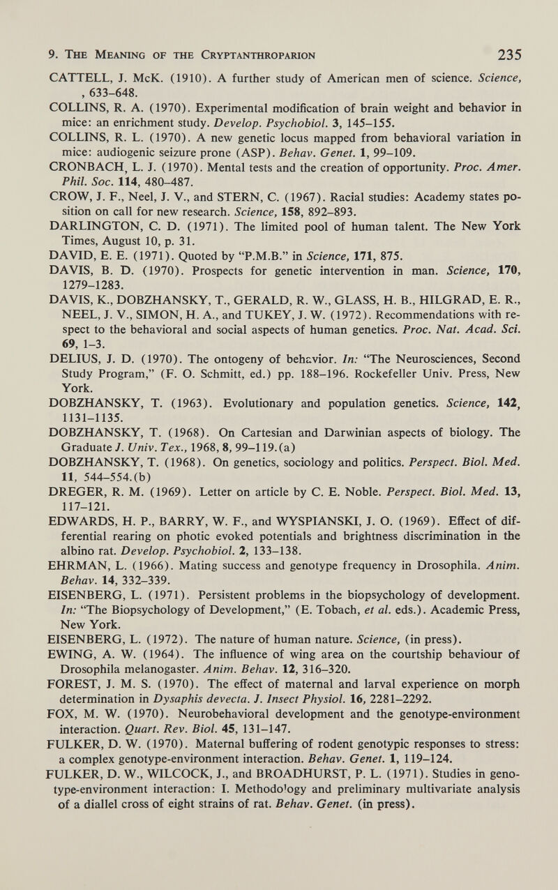 9. The Meaning of the Cryptanthroparion 235 CATTELL, J. McK. (1910). A further study of American men of science. Science, , 633-648. COLLINS, R. A. (1970). Experimental modification of brain weight and behavior in mice: an enrichment study. Develop. Psychobiol. 3, 145-155. COLLINS, R. L. (1970). A new genetic locus mapped from behavioral variation in mice; audiogenic seizure prone (ASP). Behav. Genet. 1, 99-109. CRONBACH^ L. J. (1970). Mental tests and the creation of opportunity. Proc. Amer. Phil. Soc. 114, 480-487. CROW, J. F., Neel, J. V., and STERN, C. (1967). Racial studies: Academy states po¬ sition on call for new research. Science, 158, 892-893. DARLINGTON, C. D. (1971). The limited pool of human talent. The New York Times, August 10, p. 31. DAVID, E. E. (1971). Quoted by P.M.B. in Science. 171, 875. DAVIS, B. D. (1970). Prospects for genetic intervention in man. Science, 170, 1279-1283. DAVIS, K., DOBZHANSKY, T., GERALD, R. W., GLASS, H. В., HILGRAD, E. R., NEEL, J. v., SIMON, H. A., and TUKEY, J. W. (1972). Recommendations with re¬ spect to the behavioral and social aspects of human genetics. Proc. Nat. Acad. Sci. 69, 1-3. DELIUS, J. D. (1970). The ontogeny of behavior. In: The Neurosciences, Second Study Program, (F. O. Schmitt, ed.) pp. 188-196. Rockefeller Univ. Press, New York. DOBZHANSKY, T. (1963). Evolutionary and population genetics. Science, 142, 1131-1135. DOBZHANSKY, T. (1968). On Cartesian and Darwinian aspects of biology. The Graduate J. Univ. Tex., 1968,8, 99-119. (a) DOBZHANSKY, T. (1968). On genetics, sociology and politics. Perspect. Biol. Med. 11, 544-554. (b) DREGER, R. M. (1969). Letter on article by C. E. Noble. Perspect. Biol. Med. 13, 117-121. EDWARDS, H. P., BARRY, W. F., and WYSPIANSKI, J. O. (1969). Effect of dif¬ ferential rearing on photic evoked potentials and brightness discrimination in the albino rat. Develop. Psychobiol. 2, 133-138. EHRMAN, L. (1966). Mating success and genotype frequency in Drosophila. Anim. Behav. 14, 332-339. EISENBERG, L. (1971). Persistent problems in the biopsychology of development. In: The Biopsychology of Development, (E. Tobach, et al. eds.). Academic Press, New York. EISENBERG, L. (1972). The nature of human nature. Science, (in press). EWING, A. W. (1964). The influence of wing area on the courtship behaviour of Drosophila melanogaster. Anim. Behav. 12, 316-320. FOREST, J. M. S. (1970). The effect of maternal and larval experience on morph determination in Dysaphis devecta. J. Insect Physiol. 16, 2281-2292. FOX, M. W. (1970). Neurobehavioral development and the genotype-environment interaction. Quart. Rev. Biol. 45, 131-147. FULKER, D. W. (1970). Maternal buffering of rodent genotypic responses to stress: a complex genotype-environment interaction. Behav. Genet. 1, 119-124. FULKER, D. W., WILCOCK, J., and BROADHURST, P. L. (1971). Studies in geno¬ type-environment interaction: I. Methodology and preliminary multivariate analysis of a diallel cross of eight strains of rat. Behav. Genet, (in press).