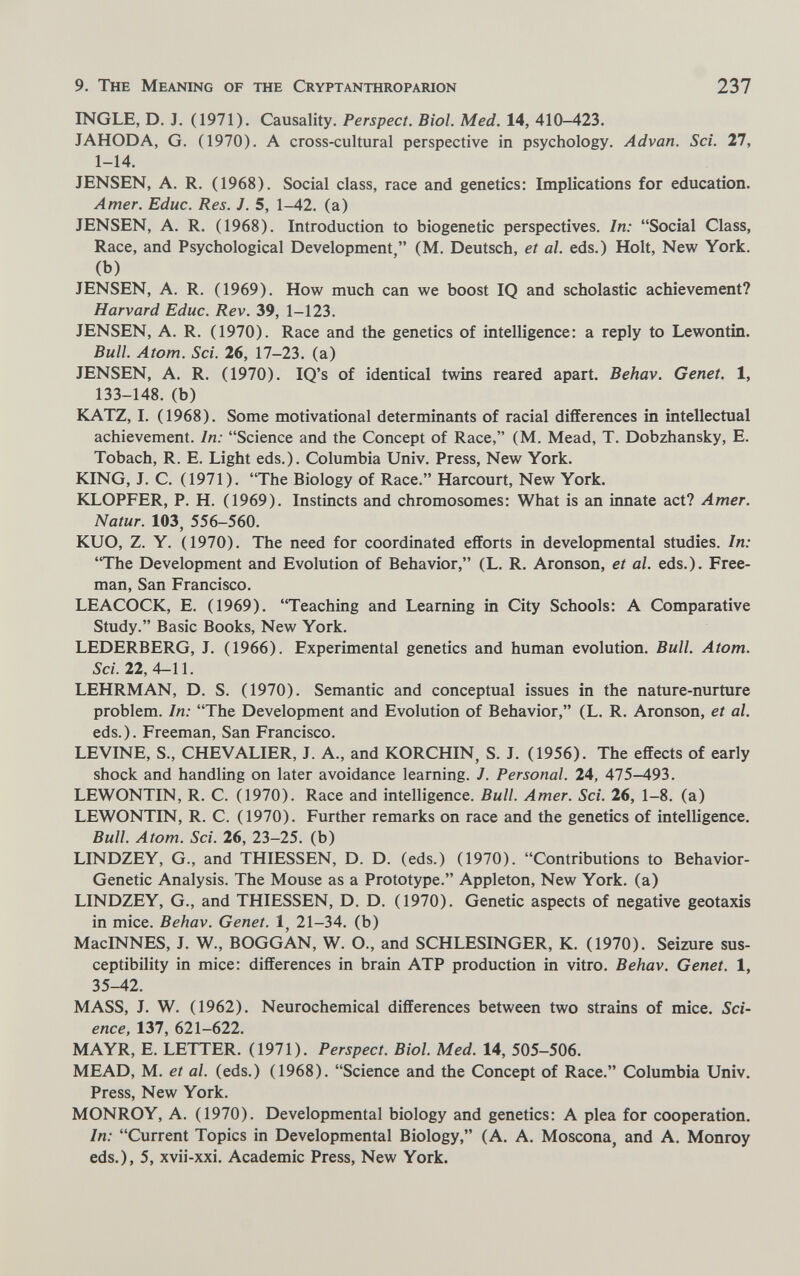 9. The Meaning of the Cryptanthroparion 237 INGLE, D. J. (1971). Causality. Perspect. Biol. Med, 14, 410-423. JAHODA, G. (1970). A cross-cultural perspective in psychology. Advan. Sci. 27, 1-14. JENSEN, A. R. (1968). Social class, race and genetics: Implications for education. Amer. Educ. Res. J. 5, 1-42. (a) JENSEN, A. R. (1968). Introduction to biogenetic perspectives. In: Social Class, Race, and Psychological Development, (M. Deutsch, et al. eds.) Holt, New York, (b) JENSEN, A. R. (1969). How much can we boost IQ and scholastic achievement? Harvard Educ. Rev. 39, 1-123. JENSEN, A. R. (1970). Race and the genetics of intelligence: a reply to Lewontin. Bull. Atom. Sci. 26, 17-23. (a) JENSEN, A. R. (1970). IQ's of identical twins reared apart. Behav. Genet. 1, 133-148. (b) KATZ, I. (1968). Some motivational determinants of racial differences in intellectual achievement. In: Science and the Concept of Race, (M. Mead, T. Dobzhansky, E. Tobach, R. E. Light eds.). Columbia Univ. Press, New York. KING, J. C. (1971). The Biology of Race. Harcourt, New York. KLOPFER, P. H. (1969). Instincts and chromosomes: What is an innate act? Amer. Natur. 103, 556-560. KUO, Z. Y. (1970). The need for coordinated efforts in developmental studies. In: The Development and Evolution of Behavior, (L. R. Aronson, et al. eds.). Free¬ man, San Francisco. LEACOCK, E. (1969). Teaching and Learning in City Schools: A Comparative Study. Basic Books, New York. LEDERBERG, J. (1966). Experimental genetics and human evolution. Bull. Atom. Sci. 22,4-11. LEHRMAN, D. S. (1970). Semantic and conceptual issues in the nature-nurture problem. In: The Development and Evolution of Behavior, (L. R. Aronson, et al. eds.). Freeman, San Francisco. LEVINE, S., CHEVALIER, J. A., and KORCHIN, S. J. (1956). The effects of early shock and handling on later avoidance learning. J. Personal. 24, 475-493. LEWONTIN, R. C. (1970). Race and intelligence. Bull. Amer. Sci. 26, 1-8. (a) LEWONTIN, R. C. (1970). Further remarks on race and the genetics of intelligence. Bull. Atom. Sci. 26, 23-25. (b) LINDZEY, G., and THIESSEN, D. D. (eds.) (1970). Contributions to Behavior- Genetic Analysis. The Mouse as a Prototype. Appleton, New York, (a) LINDZEY, G., and THIESSEN, D. D. (1970). Genetic aspects of negative geotaxis in mice. Behav. Genet. 1, 21-34. (b) MacINNES, J. W., BOGGAN, W. O., and SCHLESINGER, К. (1970). Seizure sus¬ ceptibility in mice: differences in brain ATP production in vitro. Behav. Genet. 1, 35-42. MASS, J. W. (1962). Neurochemical differences between two strains of mice. Sci¬ ence, 137, 621-622. MAYR, E. LETTER. (1971). Perspect. Biol. Med. 14, 505-506. MEAD, M. et al. (eds.) (1968). Science and the Concept of Race. Columbia Univ. Press, New York. MONROY, A. (1970). Developmental biology and genetics: A plea for cooperation. In: Current Topics in Developmental Biology, (A. A. Moscona, and A, Monroy eds.), 5, xvii-xxi. Academic Press, New York.