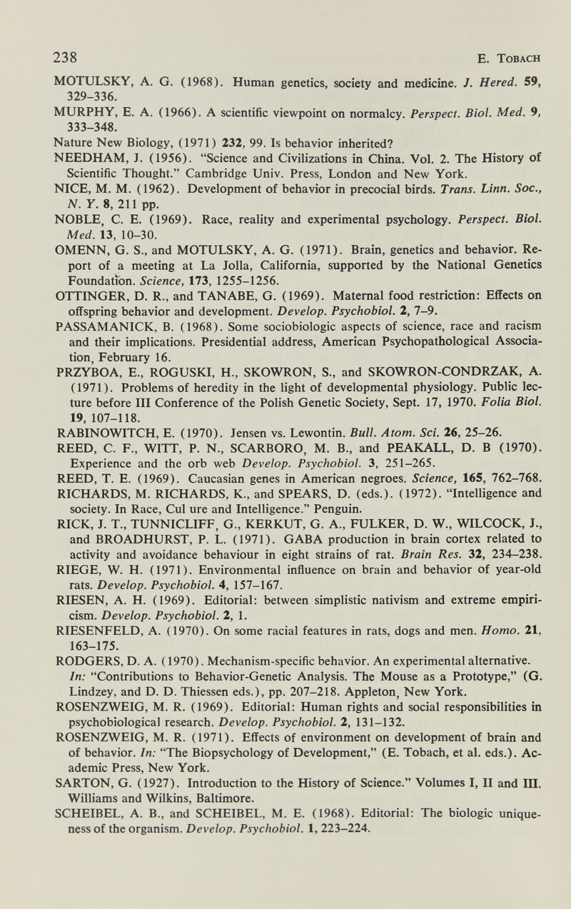 238 E. Tobach MOTULSKY, A. G. (1968). Human genetics, society and medicine. J. Hered. 59, 329-336. MURPHY, E. A. (1966). A scientific viewpoint on normalcy. Perspect. Biol. Med. 9, 333-348. Nature New Biology, (1971) 232, 99. Is behavior inherited? NEED HAM, J. (1956). Science and Civilizations in China. Vol. 2. The History of Scientific Thought. Cambridge Univ. Press, London and New York. NICE, M. M. (1962). Development of behavior in precocial birds. Trans. Linn. Soc., N. Y. 8, 211 pp. NOBLE, C. E. (1969). Race, reality and experimental psychology. Perspect. Biol. Med. 13, 10-30. OMENN, G. S., and MOTULSKY, A. G. (1971). Brain, genetics and behavior. Re¬ port of a meeting at La Jolla, California, supported by the National Genetics Foundation. Science, 173, 1255-1256. OTTINGER, D. R., and TANABE, G. (1969). Maternal food restriction; Effects on offspring behavior and development. Develop. Psychobiol. 2, 7-9. PASSAMANICK, B. (1968). Some sociobiologie aspects of science, race and racism and their implications. Presidential address, American Psychopathological Associa¬ tion, February 16. PRZYBOA, E., ROGUSKI, H., SKOWRON, S., and SKOWRON-CONDRZAK, A. (1971). Problems of heredity in the light of developmental physiology. Public lec¬ ture before III Conference of the Polish Genetic Society, Sept. 17, 1970. Folia Biol. 19, 107-118. RABINOWITCH, E. (1970). Jensen vs. Lewontin. Bull. Atom. Sci. 26, 25-26. REED, C. F., WITT, P. N., SCARBORO, M. В., and PEAKALL, D. В (1970). Experience and the orb web Develop. Psychobiol. 3, 251-265. REED, T. E. (1969). Caucasian genes in American negroes. Science, 165, 762-768. RICHARDS, M. RICHARDS, K., and SPEARS, D. (eds.). (1972). Intelligence and society. In Race, Cui ure and Intelligence. Penguin. RICK, J. T., TUNNICLIFF, G., KERKUT, G. A., FULKER, D. W., WILCOCK, J., and BROADHURST, P. L. (1971). GABA production in brain cortex related to activity and avoidance behaviour in eight strains of rat. Brain Res. 32, 234-238. RIEGE, W. H. (1971). Environmental influence on brain and behavior of year-old rats. Develop. Psychobiol. 4, 157-167. RIESEN, A. H. (1969). Editorial: between simplistic nativism and extreme empiri¬ cism. Develop. Psychobiol. 2, 1. RIESENFELD, A. (1970). On some racial features in rats, dogs and men. Homo. 21, 163-175. RODGERS, D. A. ( 1970). Mechanism-specific behavior. An experimental alternative. In: Contributions to Behavior-Genetic Analysis. The Mouse as a Prototype, (G. Lindzey, and D. D. Thiessen eds.), pp. 207-218. Appleton, New York. ROSENZWEIG, M. R. (1969). Editorial: Human rights and social responsibilities in psychobiological research. Develop. Psychobiol. 2, 131-132. ROSENZWEIG, M. R. (1971). Effects of environment on development of brain and of behavior. In: The Biopsychology of Development, (E. Tobach, et al. eds.). Ac¬ ademic Press, New York. SARTON, G. (1927). Introduction to the History of Science. Volumes I, II and 1П. Williams and Wilkins, Baltimore. SCHEIBEL, A. В., and SCHEIBEL, M. E. (1968). Editorial: The biologic unique¬ ness of the organism. Develop. Psychobiol. 1, 223-224.