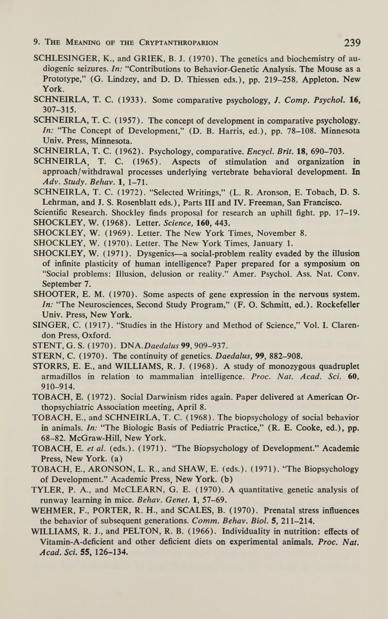 9. The Meaning of the Cryptanthroparion 239 SCHLESINGER, К., and GRIEK, B. J. (1970). The genetics and biochemistry of au¬ diogenic sei2iires. In: Contributions to Behavior-Genetic Analysis. The Mouse as a Prototype, (G. Lindzey, and D. D. Thiessen eds.), pp. 219-258. Appleton. New York. SCHNEIRLA, T. C. (1933). Some comparative psychology, /. Сотр. Psychol. 16, 307-315. SCHNEIRLA, T. C. (1957). The concept of development in comparative psychology. In: The Concept of Development, (D. B. Harris, ed.), pp. 78-108, Minnesota Univ. Press, Minnesota. SCHNEIRLA, T. C. (1962). Psychology, comparative. Encycl. Brit. 18, 690-703. SCHNEIRLA, T. C. (1965). Aspects of stimulation and organÌ2^tion in approach/withdrawal processes underlying vertebrate behavioral development. In Adv. Study. Behav. 1, 1-71. SCHNEIRLA, T. C. (1972). Selected Writings, (L. R. Aronson, E. Tobach, D. S. Lehrman, and J. S. Rosenblatt eds.). Parts III and IV. Freeman, San Francisco- Scientific Research. Shockley finds proposal for research an uphill fight, pp. 17-19. SHOCKLEY, W. (1968). Letter. Science, 160, 443. SHOCKLEY, W. (1969). Letter. The New York Times, November 8. SHOCKLEY, W. (1970). Letter. The New York Times, January 1. SHOCKLEY, W. (1971). Dysgenics—a social-problem reality evaded by the illusion of infinite plasticity of human intelligence? Paper prepared for a symposium on Social problems: Illusion, delusion or reality. Amer. Psychol. Ass. Nat. Conv. September 7. SHOOTER, E. M. (1970). Some aspects of gene expression in the nervous system. In: The Neurosciences, Second Study Program, (F. O. Schmitt, ed.). Rockefeller Univ. Press, New York. SINGER, C. (1917). Studies in the History and Method of Science, Vol. I. Claren¬ don Press, Oxford. STENT, G. S. (1970). A.Daedalus 99, 909-937. STERN, C. (1970). The continuity of genetics. Daedalus, 99, 882-908. STORRS, E. E., and WILLIAMS, R. J. (1968). A study of monozygous quadruplet armadillos in relation to mammalian intelligence. Proc. Nat. Acad. Sci. 60, 910-914. TOBACH, E. (1972). Social Darwinism rides again. Paper delivered at American Or- thopsychiatric Association meeting, April 8. TOBACH, E., and SCHNEIRLA, T. C. (1968). The biopsychology of social behavior in animals. In: The Biologic Basis of Pediatric Practice, (R. E. Cooke, ed.), pp. 68-82. McGraw-Hill, New York. TOBACH, E. et al. (eds.). (1971). The Biopsychology of Development. Academic Press, New York, (a) TOBACH, E., ARONSON, L. R., and SHAW, E. (eds.). (1971). The Biopsychology of Development. Academic Press, New York, (b) TYLER, P. A., and McCLEARN, G. E. (1970). A quantitative genetic analysis of runway learning in mice. Behav. Genet. 1, 57-69. WEHMER, F., PORTER, R. H., and SCALES, B. (1970). Prenatal stress inñuences the behavior of subsequent generations. Comm. Behav. Biol. 5, 211-214. WILLIAMS, R. J., and PELTON, R. B. (1966). Individuality in nutrition: effects of Vitamin-A-deficient and other deficient diets on experimental animals. Proc. Nat. Acad. Sci. 55, 126-134.