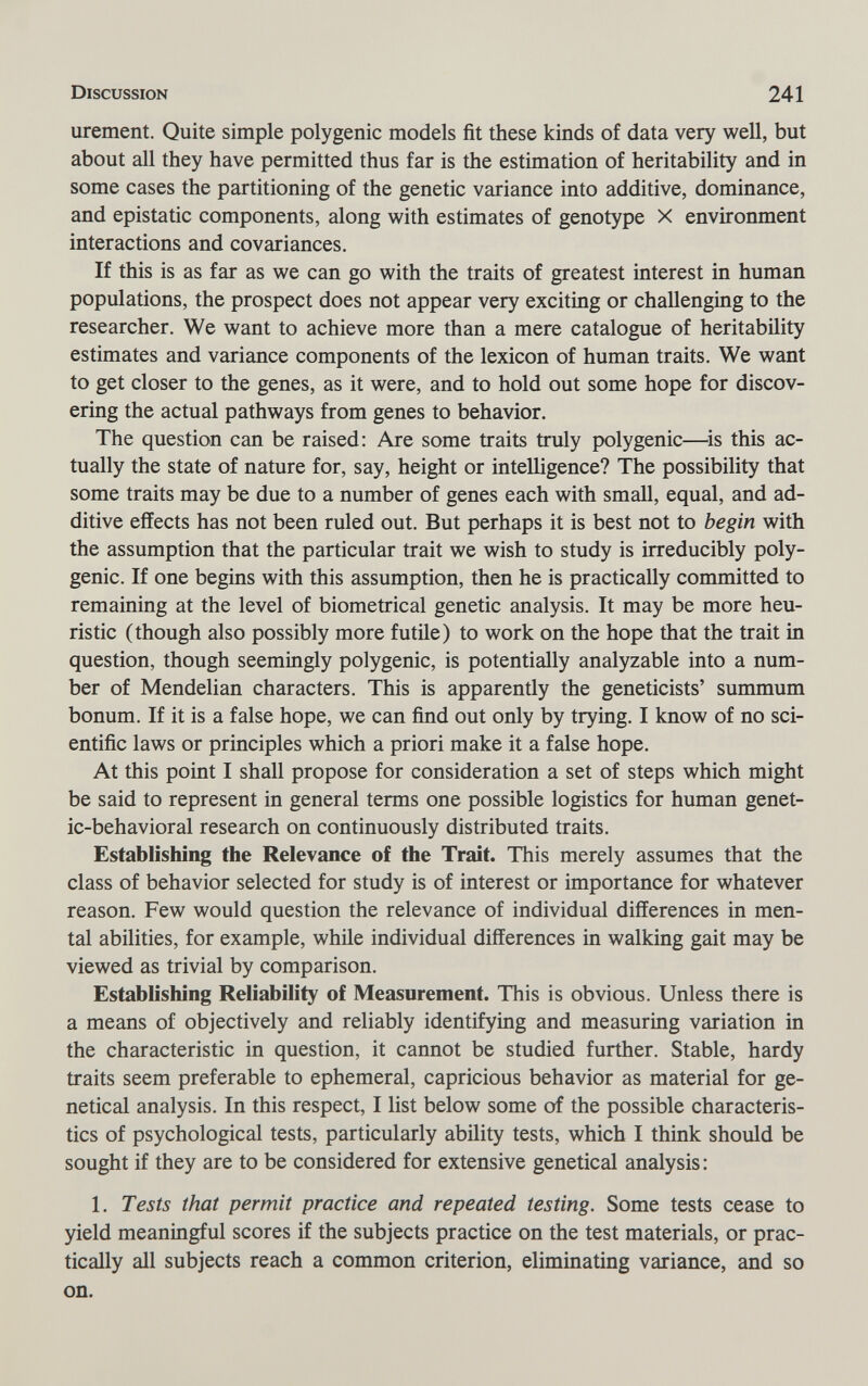 Discussion 241 urement. Quite simple polygenic models fit these kinds of data very well, but about all they have permitted thus far is the estimation of heritability and in some cases the partitioning of the genetic variance into additive, dominance, and epistatic components, along with estimates of genotype X environment interactions and covariances. If this is as far as we can go with the traits of greatest interest in human populations, the prospect does not appear very exciting or challenging to the researcher. We want to achieve more than a mere catalogue of heritability estimates and variance components of the lexicon of human traits. We want to get closer to the genes, as it were, and to hold out some hope for discov¬ ering the actual pathways from genes to behavior. The question can be raised; Are some traits truly polygenic—^is this ac¬ tually the state of nature for, say, height or intelligence? The possibility that some traits may be due to a number of genes each with small, equal, and ad¬ ditive effects has not been ruled out. But perhaps it is best not to begin with the assumption that the particular trait we wish to study is irreducibly poly¬ genic. If one begins with this assumption, then he is practically committed to remaining at the level of biometrical genetic analysis. It may be more heu¬ ristic (though also possibly more futile) to work on the hope that the trait in question, though seemingly polygenic, is potentially analyzable into a num¬ ber of Mendelian characters. This is apparently the geneticists' summum bonum. If it is a false hope, we can find out only by trying. I know of no sci¬ entific laws or principles which a priori make it a false hope. At this point I shall propose for consideration a set of steps which might be said to represent in general terms one possible logistics for human genet¬ ic-behavioral research on continuously distributed traits. Establishing the Relevance of the Trait. This merely assumes that the class of behavior selected for study is of interest or importance for whatever reason. Few would question the relevance of individual differences in men¬ tal abilities, for example, while individual differences in walking gait may be viewed as trivial by comparison. Establishing Reliability of Measurement. This is obvious. Unless there is a means of objectively and reliably identifying and measuring variation in the characteristic in question, it cannot be studied further. Stable, hardy traits seem preferable to ephemeral, capricious behavior as material for ge- netical analysis. In this respect, I list below some of the possible characteris¬ tics of psychological tests, particularly ability tests, which I think should be sought if they are to be considered for extensive genetical analysis : 1. Tests that permit practice and repeated testing. Some tests cease to yield meaningful scores if the subjects practice on the test materials, or prac¬ tically all subjects reach a common criterion, eliminating variance, and so on.