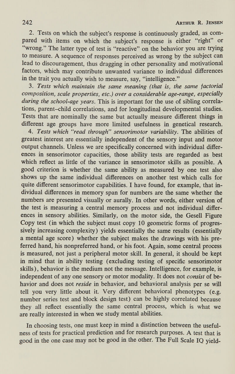 242 Arthur R. Jensen 2. Tests on which the subject's response is continuously graded, as com¬ pared with items on which the subject's response is either ri^t or wrong. The latter type of test is reactive on the behavior you are trying to measure. A sequence of responses perceived as wrong by the subject can lead to discouragement, thus dragging in other personality and motivational factors, which may contribute unwanted variance to individual differences in the trait you actually wish to measure, say, intelligence. 3. Tests which maintain the same meaning (that is, the same factorial composition, scale properties, etc.) over a considerable age-range, especially during the school-age years. This is important for the use of sibling correla¬ tions, parent-child correlations, and for longitudinal developmental studies. Tests that are nominally the same but actually measure different things in different age groups have more limited usefulness in genetica! research. 4. Tests which read through sensorimotor variability. The abilities of greatest interest are essentially independent of the sensory input and motor output channels. Unless we are specificaHy concerned with individual differ¬ ences in sensorimotor capacities, those ability tests are regarded as best which reflect as little of the variance in sensorimotor skills as possible. A good criterion is whether the same ability as measured by one test also shows up the same individual differences on another test which calls for quite different sensorimotor capabilities. I have found, for example, that in¬ dividual differences in memory span for numbers are the same whether the numbers are presented visually or aurally. In other words, either version of the test is measuring a central memory process and not individual differ¬ ences in sensory abilities. Similarly, on the motor side, the Gesell Figure Copy test (in which the subject must copy 10 geometric forms of progres¬ sively increasing complexity) yields essentially the same results (essentially a mental age score) whether the subject makes the drawings with his pre¬ ferred hand, his nonpreferred hand, or his foot. Again, some central process is measured, not just a peripheral motor skill. In general, it should be kept in mind that in ability testing (excluding testing of specific sensorimotor skills), behavior is the medium not the message. Intelligence, for example, is independent of any one sensory or motor modality. It does not consist of be¬ havior and does not reside in behavior, and behavioral analysis per se will tell you very little about it. Very different behavioral phenotypes (e.g. number series test and block design test) can be highly correlated because they all reflect essentially the same central process, which is what we are really interested in when we study mental abilities. In choosing tests, one must keep in mind a distinction between the useful¬ ness of tests for practical prediction and for research purposes. A test that is good in the one case may not be good in the other. The Full Scale IQ yield-