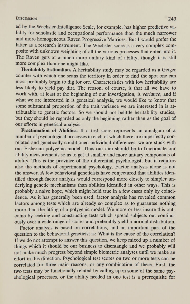 Discussion 243 ed by the Wechsler Intelligence Scale, for example, has higher predictive va¬ lidity for scholastic and occupational performance than the much narrower and more homogeneous Raven Progressive Matrices. But I would prefer the latter as a research instrument. The Wechsler score is a very complex com¬ posite with unknown weighting of all the various processes that enter into it. The Raven gets at a much more unitary kind of ability, though it is still more complex than one might like. Heritability Estimation. A heritability study may be regarded as a Geiger counter with which one scans the territory in order to find the spot one can most profitably begin to dig for ore. Characteristics with low heritability are less likely to yield pay dirt. The reason, of course, is that all we have to work with, at least at the beginning of our investigation, is variance, and if what we are interested in is genetical analysis, we would like to know that some substantial proportion of the trait variance we are interested in is at¬ tributable to genetic factors. So we should not belittle heritability studies, but they should be regarded as only the beginning rather than as the goal of our efforts in genetical analysis. Fractionation of Abilities. If a test score represents an amalgam of a number of psychological processes in each of which there are imperfectly cor¬ related and genetically conditioned individual differences, we are stuck with our Fisherian polygenic model. Thus our aim should be to fractionate our ability measurements so as to get at smaller and more unitary components of ability. This is the province of the differential psychologist, but it requires also the methods of experimental psychology. Factor analysis alone is not the answer. A few behavioral geneticists have conjectured that abilities iden¬ tified through factor analysis would correspond more closely to simpler un¬ derlying genetic mechanisms than abilities identified in other ways. This is probably a naive hope, which might hold true in a few cases only by coinci¬ dence. As it has generally been used, factor analysis has revealed common factors among tests which are already so complex as to guarantee nothing more than the fitting of a polygenic model. We more or less insure this out¬ come by seeking and constructing tests which spread subjects out continu¬ ously over a wide range of scores and preferably yield a normal distribution. Factor analysis is based on correlations, and an important part of the question to the behavioral geneticist is: What is the cause of the correlation? If we do not attempt to answer this question, we keep mixed up a number of things which it should be our business to disentangle and we probably will not make much progress beyond simple biometrie analyses until we make an effort in this direction. Psychological test scores on two or more tests can be correlated for three main reasons, or any combination of these. First, the two tests may be functionally related by calling upon some of the same psy¬ chological processes, or the ability needed in one test is a prerequisite for
