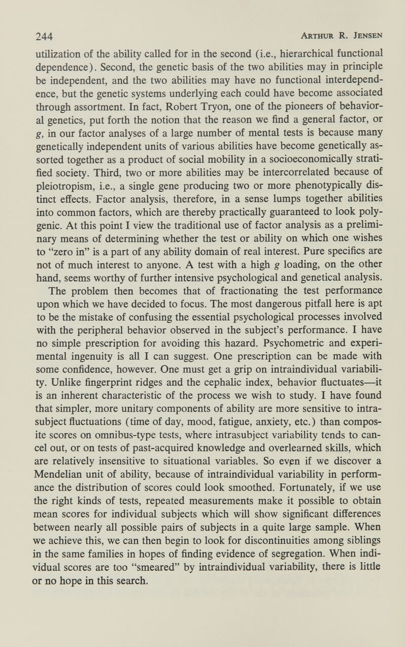 244 Arthur R. Jensen utilization of the ability called for in the second (i.e., hierarchical functional dependence). Second, the genetic basis of the two abilities may in principle be independent, and the two abilities may have no functional interdepend¬ ence, but the genetic systems underlying each could have become associated through assortment. In fact, Robert Tryon, one of the pioneers of behavior¬ al genetics, put forth the notion that the reason we find a general factor, or g, in our factor analyses of a large number of mental tests is because many genetically independent units of various abilities have become genetically as¬ sorted together as a product of social mobility in a socioeconomically strati¬ fied society. Third, two or more abilities may be intercorrelated because of pleiotropism, i.e., a single gene producing two or more phenotypically dis¬ tinct effects. Factor analysis, therefore, in a sense lumps together abilities into common factors, which are thereby practically guaranteed to look poly¬ genic. At this point I view the traditional use of factor analysis as a prelimi¬ nary means of determining whether the test or ability on which one wishes to zero in is a part of any ability domain of real interest. Pure specifics are not of much interest to anyone. A test with a high g loading, on the other hand, seems worthy of further intensive psychological and genetical analysis. The problem then becomes that of fractionating the test performance upon which we have decided to focus. The most dangerous pitfall here is apt to be the mistake of confusing the essential psychological processes involved with the peripheral behavior observed in the subject's performance. I have no simple prescription for avoiding this hazard. Psychometric and experi¬ mental ingenuity is all I can suggest. One prescription can be made with some confidence, however. One must get a grip on intraindividual variabili¬ ty. Unlike fingerprint ridges and the cephalic index, behavior fluctuates—it is an inherent characteristic of the process we wish to study. I have found that simpler, more unitary components of ability are more sensitive to intra- subject fluctuations (time of day, mood, fatigue, anxiety, etc.) than compos¬ ite scores on omnibus-type tests, where intrasubject variability tends to can¬ cel out, or on tests of past-acquired knowledge and overlearned skills, which are relatively insensitive to situational variables. So evpn if we discover a Mendelian unit of ability, because of intraindividual variability in perform¬ ance the distribution of scores could look smoothed. Fortunately, if we use the right kinds of tests, repeated measurements make it possible to obtain mean scores for individual subjects which wül show significant differences between nearly all possible pairs of subjects in a quite large sample. When we achieve this, we can then begin to look for discontinuities among siblings in the same families in hopes of finding evidence of segregation. When indi¬ vidual scores are too smeared by intraindividual variability, there is little or no hope in this search.
