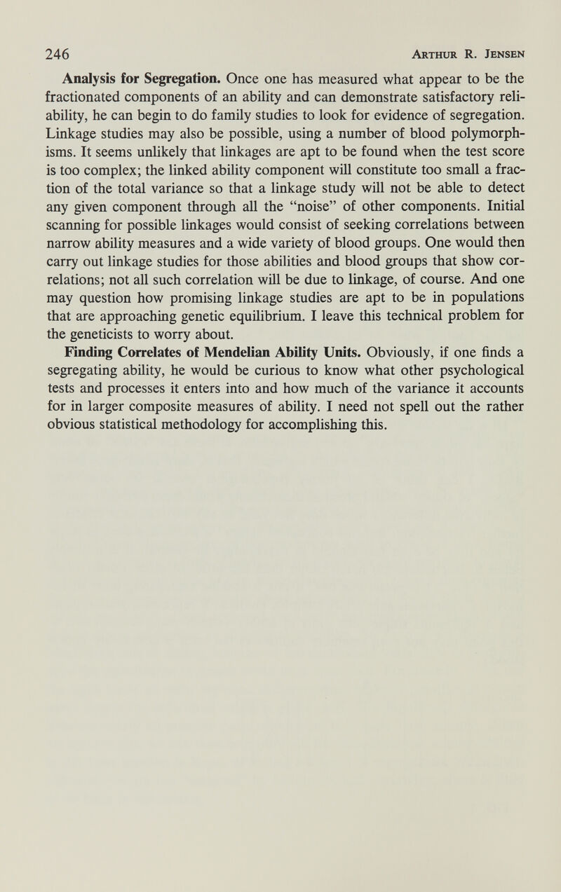 246 Arthur R. Jensen Analysis for Segregation. Once one has measured what appear to be the fractionated components of an ability and can demonstrate satisfactory reli¬ ability, he can begin to do family studies to look for evidence of segregation. Linkage studies may also be possible, using a number of blood polymorph¬ isms. It seems unlikely that linkages are apt to be found when the test score is too complex; the linked ability component will constitute too small a frac¬ tion of the total variance so that a linkage study will not be able to detect any given component through all the noise of other components. Initial scanning for possible linkages would consist of seeking correlations between narrow ability measures and a wide variety of blood groups. One would then carry out linkage studies for those abilities and blood groups that show cor¬ relations; not all such correlation will be due to linkage, of course. And one may question how promising linkage studies are apt to be in populations that are approaching genetic equilibrium. I leave this technical problem for the geneticists to worry about. Finding Correlates of Mendelian Ability Units. Obviously, if one finds a segregating ability, he would be curious to know what other psychological tests and processes it enters into and how much of the variance it accounts for in larger composite measures of ability. I need not spell out the rather obvious statistical methodology for accomplishing this.