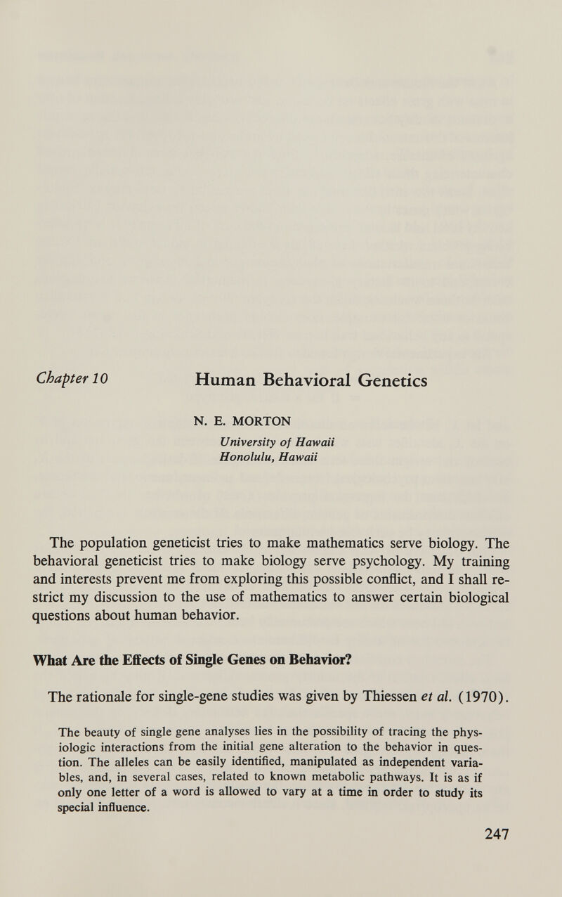 Chapter 10 Human Behavioral Genetics N. E. MORTON University of Hawaii Honolulu, Hawaii The population geneticist tries to make mathematics serve biology. The behavioral geneticist tries to make biology serve psychology. My training and interests prevent me from exploring this possible conflict, and I shall re¬ strict my discussion to the use of mathematics to answer certain biological questions about human behavior. What Are the Effects of Single Genes on Behavior? The rationale for single-gene studies was given by Thiessen et al. (1970). The beauty of single gene analyses lies in the possibility of tracing the phys¬ iologic interactions from the initial gene alteration to the behavior in ques¬ tion. The alleles can be easily identified, manipulated as independent varia¬ bles, and, in several cases, related to known metabolic pathways. It is as if only one letter of a word is allowed to vary at a time in order to study its special influence. 247