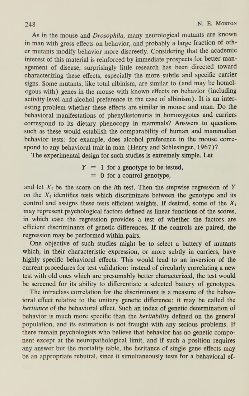 248 N. E. Morton As in the mouse and Drosophila, many neurological mutants are known in man with gross effects on behavior, and probably a large fraction of oth¬ er mutants modify behavior more discreetly. Considering that the academic interest of this material is reinforced by immediate prospects for better man¬ agement of disease, surprisingly little research has been directed toward characterizing these effects, especially the more subtle and specific carrier signs. Some mutants, like total albinism, are similar to (and may be homol¬ ogous with) genes in the mouse with known effects on behavior (including activity level and alcohol preference in the case of albinism). It is an inter¬ esting problem whether these effects are similar in mouse and man. Do the behavioral manifestations of phenylketonuria in homozygotes and carriers correspond to its dietary phenocopy in mammals? Answers to questions such as these would establish the comparability of human and mammalian behavior tests: for example, does alcohol preference in the mouse corre¬ spond to any behavioral trait in man (Henry and Schlesinger, 1967)? The experimental design for such studies is extremely simple. Let Y = 1 for a genotype to be tested, = 0 for a control genotype, and let Xi be the score on the /th test. Then the stepwise regression of Y on the Xi identifies tests which discriminate between the genotype and its control and assigns these tests efficient weights. If desired, some of the Xi may represent psychological factors defined as linear functions of the scores, in which case the regression provides a test of whether the factors are efficient discriminants of genetic differences. If the controls are paired, the regression may be performed within pairs. One objective of such studies might be to select a battery of mutants which, in their characteristic expression, or more subtly in carriers, have highly specific behavioral effects. This would lead to an inversion of the current procedures for test validation: instead of circularly correlating a new test with old ones which are presumably better characterized, the test would be screened for its ability to differentiate a selected battery of genotypes. The intraclass correlation for the discriminant is a measure of the behav¬ ioral effect relative to the unitary genetic difference: it may be called the heritance of the behavioral effect. Such an index of genetic determination of behavior is much more specific than the heritability defined on the general population, and its estimation is not fraught with any serious problems. If there remain psychologists who believe that behavior has no genetic compo¬ nent except at the neuropathological limit, and if such a position requires any answer but the mortality table, the heritance of single gene effects may be an appropriate rebuttal, since it simultaneously tests for a behavioral ef-
