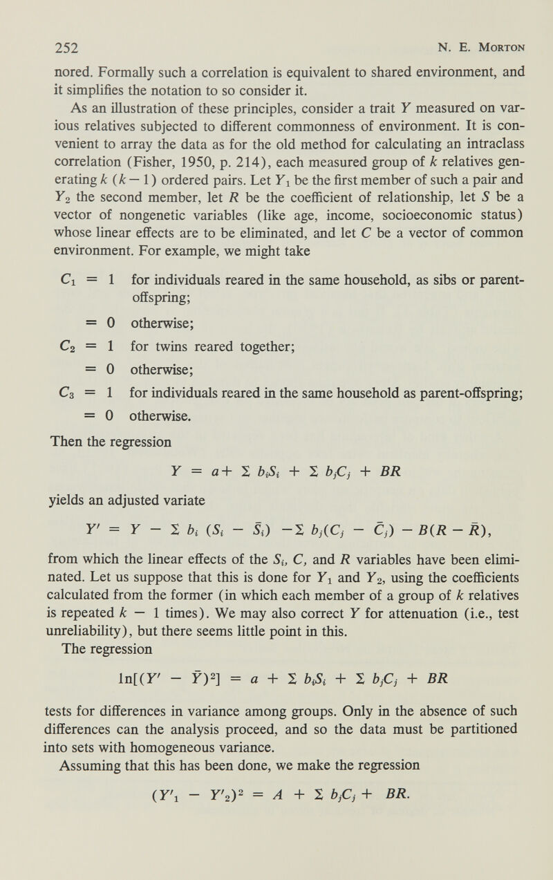 252 N. E. Morton nored. Formally such a correlation is equivalent to shared environment, and it simplifies the notation to so consider it. As an illustration of these principles, consider a trait Y measured on var¬ ious relatives subjected to different commonness of environment. It is con¬ venient to array the data as for the old method for calculating an intraclass correlation (Fisher, 1950, p. 214), each measured group of к relatives gen¬ erating к {k—\) ordered pairs. Let Yi be the first member of such a pair and Y2 the second member, let R be the coefficient of relationship, let S be a vector of nongenetic variables (like age, income, socioeconomic status) whose linear effects are to be eliminated, and let С be a vector of common environment. For example, v^^e might take Ci = 1 for individuals reared in the same household, as sibs or parent- offspring; = 0 otherwise; C2 = 1 for twins reared together; = 0 otherwise; C3 = 1 for individuals reared in the same household as parent-offspring; = 0 otherwise. Then the regression У = a+ X № + X bjCj + BR yields an adjusted variate r = F - X òi (5i - Si) -S bjiCj - Cj) - B(R - R), from which the linear effects of the Si, C, and R variables have been elimi¬ nated. Let us suppose that this is done for Yi and У2, using the coefficients calculated from the former (in which each member of a group of к relatives is repeated к — 1 times). We may also correct Y for attenuation (i.e., test unreliability), but there seems little point in this. The regression ln[(r - У)2] = a + S № + S bjCj + BR tests for differences in variance among groups. Only in the absence of such differences can the analysis proceed, and so the data must be partitioned into sets with homogeneous variance. Assuming that this has been done, we make the regression (Y\ - У'г)^ = Л + X bjCj + BR.