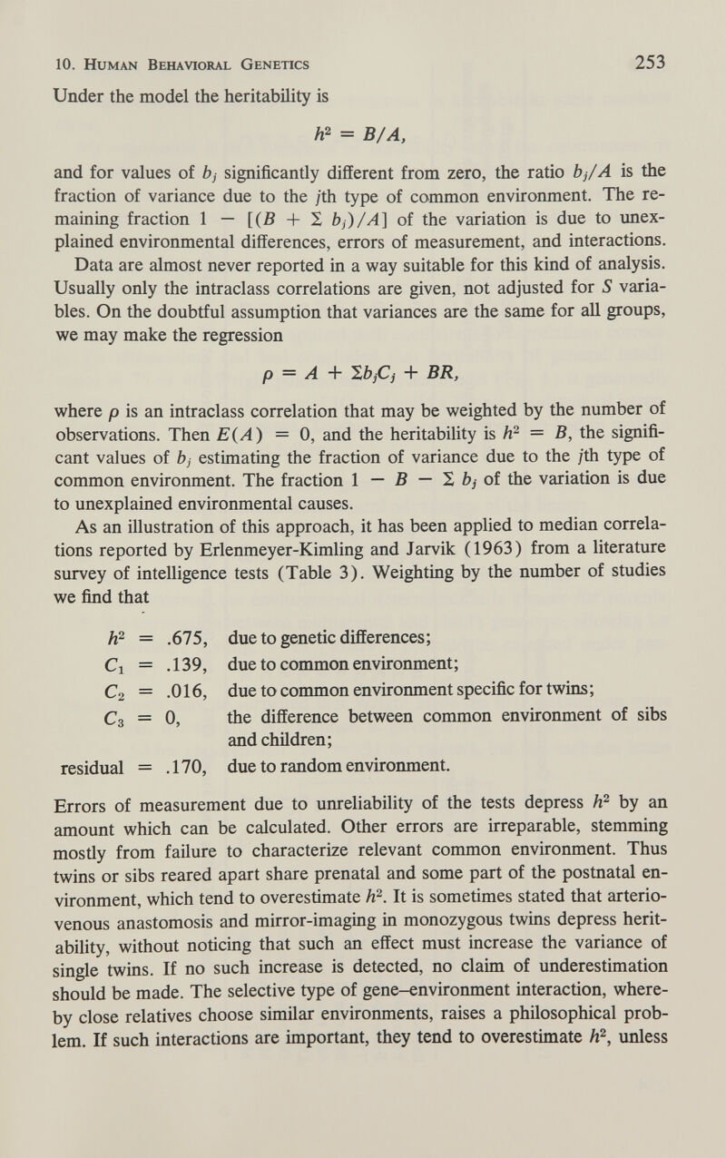 10. Human Behavioral Genetics 253 Under the model the heritability is A2 = B/A, and for values of bj significantly different from zero, the ratio bj/A is the fraction of variance due to the jth type of common environment. The re¬ maining fraction 1 - [(5 + S bj)/A] of the variation is due to unex¬ plained environmental differences, errors of measurement, and interactions. Data are almost never reported in a way suitable for this kind of analysis. Usually only the intraclass correlations are given, not adjusted for S varia¬ bles. On the doubtful assumption that variances are the same for all groups, we may make the regression p = A ^bjCj + BR, where p is an intraclass correlation that may be weighted by the number of observations. Then E (A) = 0, and the heritability is = B, the signifi¬ cant values of bj estimating the fraction of variance due to the ;th type of common environment. The fraction 1 — В — X bj ot the variation is due to unexplained environmental causes. As an illustration of this approach, it has been applied to median correla¬ tions reported by Erlenmeyer-Kimling and Jarvik (1963) from a literature survey of intelligence tests (Table 3). Weighting by the number of studies we find that Errors of measurement due to unreliability of the tests depress by an amount which can be calculated. Other errors are irreparable, stemming mostly from failure to characterize relevant common environment. Thus twins or sibs reared apart share prenatal and some part of the postnatal en¬ vironment, which tend to overestimate h^. It is sometimes stated that arterio¬ venous anastomosis and mirror-imaging in monozygous twins depress herit¬ ability, without noticing that such an effect must increase the variance of single twins. If no such increase is detected, no claim of underestimation should be made. The selective type of gene-environment interaction, where¬ by close relatives choose similar environments, raises a philosophical prob¬ lem. If such interactions are important, they tend to overestimate unless