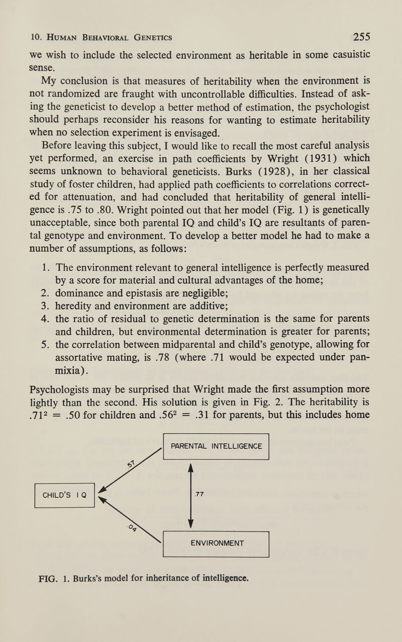 10. Human Behavioral Genetics 255 we wish to include the selected environment as heritable in some casuistic sense. My conclusion is that measures of heritability when the environment is not randomized are fraught with uncontrollable difficulties. Instead of ask¬ ing the geneticist to develop a better method of estimation, the psychologist should perhaps reconsider his reasons for wanting to estimate heritability when no selection experiment is envisaged. Before leaving this subject, I would like to recall the most careful analysis yet performed, an exercise in path coefficients by Wright (1931) which seems unknown to behavioral geneticists. Burks (1928), in her classical study of foster children, had applied path coefficients to correlations correct¬ ed for attenuation, and had concluded that heritability of general intelli¬ gence is .75 to .80. Wright pointed out that her model (Fig. 1) is genetically unacceptable, since both parental IQ and child's IQ are resultants of paren¬ tal genotype and environment. To develop a better model he had to make a number of assumptions, as follows: 1. The environment relevant to general intelligence is perfectly measured by a score for material and cultural advantages of the home; 2. dominance and epistasis are negligible; 3. heredity and environment are additive; 4. the ratio of residual to genetic determination is the same for parents and children, but environmental determination is greater for parents; 5. the correlation between midparental and child's genotype, allowing for assortative mating, is .78 (where .71 would be expected under pan¬ mixia). Psychologists may be surprised that Wright made the first assumption more lightly than the second. His solution is given in Fig. 2. The heritability is .7P = .50 for children and .56^ = .31 for parents, but this includes home PARENTAL INTELLIGENCE I [ CHILD'S I Q .77 ENVIRONMENT FIG. 1. Burks's model for inheritance of intelligence.