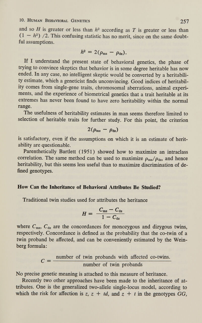 10. Human Behavioral Genetics 257 and so H is greater or less than according as T is greater or less than ( 1 — h^) /2. This confusing statistic has no merit, since on the same doubt¬ ful assumptions. ^ 2(piii2 ~~ Pdz)« If I understand the present state of behavioral genetics, the phase of trying to convince skeptics that behavior is in some degree heritable has now ended. In any case, no intelligent skeptic would be converted by a heritabili- ty estimate, which a geneticist finds unconvincing. Good indices of heritabil- ity comes from single-gene traits, chromosomal aberrations, animal experi¬ ments, and the experience of biometrical genetics that a trait heritable at its extremes has never been found to have zero heritability within the normal range. The usefulness of heritability estimates in man seems therefore limited to selection of heritable traits for further study. For this point, the criterion 2(pmz Pdz) is satisfactory, even if the assumptions on which it is an estimate of herit¬ ability are questionable. Parenthetically Bartlett (1951) showed how to maximize an intraclass correlation. The same method can be used to maximize pmz/pdz, and hence heritability, but this seems less useful than to maximize discrimination of de¬ fined genotypes. How Can the Inheritance of Behavioral Attributes Be Studied? Traditional twin studies used for attributes the heritance Cmz ~ C(jz 1 - Cd, where Cmz, are the concordances for monozygous and dizygous twins, respectively. Concordance is defined as the probability that the co-twin of a twin proband be affected, and can be conveniently estimated by the Wein¬ berg formula: number of twin probands with affected co-twins, number of twin probands No precise genetic meaning is attached to this measure of heritance. Recently two other approaches have been made to the inheritance of at¬ tributes. One is the generalized two-allele single-locus model, according to which the risk for affection is z, z + td, and z + í in the genotypes GG,