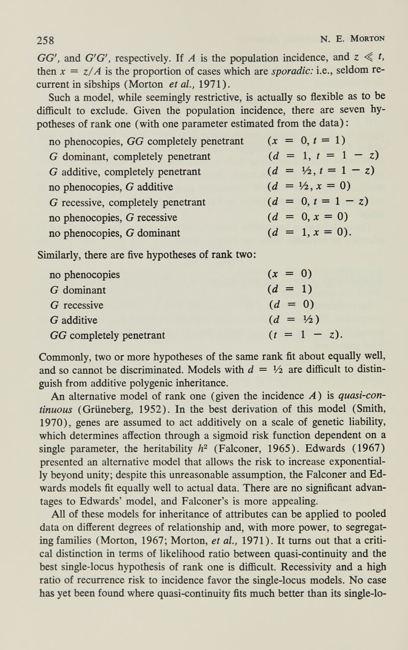 258 N. E. Morton GG', and G'G', respectively. If A is the population incidence, and z t, then jc = z/A is the proportion of cases which are sporadic: i.e., seldom re¬ current in sibships (Morton et al., 1971). Such a model, while seemingly restrictive, is actually so flexible as to be difficult to exclude. Given the population incidence, there are seven hy¬ potheses of rank one (with one parameter estimated from the data) : Similarly, there are ñve hypotheses of rank two: no phenocopies {x = 0) G dominant {d = \) G recessive {d = 0) G additive {d = V2) GG completely penetrant {t = 1 — z). Commonly, two or more hypotheses of the same rank ñt about equally well, and so cannot be discriminated. Models with d = Vi are difficult to distin¬ guish from additive polygenic inheritance. An alternative model of rank one (given the incidence Л) is quasi-con¬ tinuous (Grüneberg, 1952). In the best derivation of this model (Smith, 1970), genes are assumed to act additively on a scale of genetic liability, which determines affection through a sigmoid risk function dependent on a single parameter, the heritability (Falconer, 1965). Edwards (1967) presented an alternative model that allows the risk to increase exponential¬ ly beyond unity; despite this unreasonable assumption, the Falconer and Ed¬ wards models ñt equally well to actual data. There are no significant advan¬ tages to Edwards' model, and Falconer's is more appealing. All of these models for inheritance of attributes can be applied to pooled data on different degrees of relationship and, with more power, to segregat¬ ing families (Morton, 1967; Morton, et ai, 1971). It turns out that a criti¬ cal distinction in terms of likelihood ratio between quasi-continuity and the best single-locus hypothesis of rank one is difficult. Recessivity and a high ratio of recurrence risk to incidence favor the single-locus models. No case has yet been found where quasi-continuity fits much better than its single-lo-
