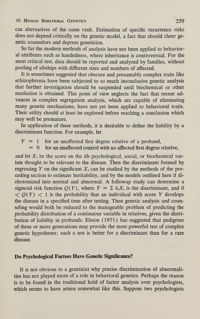 10. Human Behavioral Genetics 259 cus alternatives of the same rank. Estimation of specific recurrence risks does not depend critically on the genetic model, a fact that should cheer ge¬ netic counselors and depress geneticists. So far the modern methods of analysis have not been applied to behavior¬ al attributes such as handedness, where inheritance is controversial. For the most critical test, data should be reported and analyzed by families, without pooling of sibships with different sizes and numbers of affected. It is sometimes suggested that obscure and presumably complex traits like schizophrenia have been subjected to so much inconclusive genetic analysis that further investigation should be suspended until biochemical or other resolution is obtained. This point of view neglects the fact that recent ad¬ vances in complex segregation analysis, which are capable of eliminating many genetic mechanisms, have not yet been applied to behavioral traits. Their utility should at least be explored before reaching a conclusion which may well be premature. In application of these methods, it is desirable to define the liability by a discriminant function. For example, let Y = 1 for an unaffected first degree relative of a proband, = 0 for an unaffected control with no affected first degree relative, and let Xi be the score on the ith psychological, social, or biochemical var¬ iate thought to be relevant to the disease. Then the discriminant formed by regressing Y on the significant Xi can be studied by the methods of the pre¬ ceding section to estimate heritability, and by the models outlined here if di¬ chotomized into normal and abnormal. A followup study can determine a sigmoid risk function Q{Y), where У = S biXi is the discriminant, and 0 < Q(Y) < 1 is the probability that an individual with score У develops the disease in a specified time after testing. Then genetic analysis and coun¬ seling would both be reduced to the manageable problem of predicting the probability distribution of a continuous variable in relatives, given the distri¬ bution of liability in probands. Elston (1971) has suggested that pedigrees of three or more generations may provide the most powerful test of complex genetic hypotheses: such a test is better for a discriminant than for a rare disease. Do Psychological Factors Have Genetic Significance? It is not obvious to a geneticist why precise discrimination of abnormali¬ ties has not played more of a role in behavioral genetics. Perhaps the reason is to be found in the traditional hold of factor analysis over psychologists, which seems to have arisen somewhat like this. Suppose two psychologists