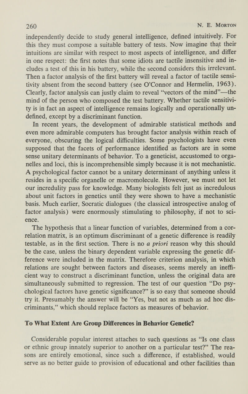 260 N. E. Morton independently decide to study general intelligence, defined intuitively. For this they must compose a suitable battery of tests. Now imagine tha^ their intuitions are similar with respect to most aspects of intelligence, and differ in one respect: the first notes that some idiots are tactile insensitive and in¬ cludes a test of this in his battery, while the second considers this irrelevant. Then a factor analysis of the first battery will reveal a factor of tactile sensi¬ tivity absent from the second battery (see O'Connor and Hermelin, 1963). Clearly, factor analysis can justly claim to reveal vectors of the mind—the mind of the person who composed the test battery. Whether tactile sensitivi¬ ty is in fact an aspect of intelligence remains logically and operationally un¬ defined, except by a discriminant function. In recent years, the development of admirable statistical methods and even more admirable computers has brought factor analysis within reach of everyone, obscuring the logical difficulties. Some psychologists have even supposed that the facets of performance identified as factors are in some sense unitary determinants of behavior. To a geneticist, accustomed to orga¬ nelles and loci, this is incomprehensible simply because it is not mechanistic. A psychological factor cannot be a unitary determinant of anything unless it resides in a specific organelle or macromolecule. However, we must not let our incredulity pass for knowledge. Many biologists felt just as incredulous about unit factors in genetics until they were shown to have a mechanistic basis. Much earlier, Socratic dialogues (the classical introspective analog of factor analysis) were enormously stimulating to philosophy, if not to sci¬ ence. The hypothesis that a linear function of variables, determined from a cor¬ relation matrix, is an optimum discriminant of a genetic difference is readily testable, as in the first section. There is no a priori reason why this should be the case, unless the binary dependent variable expressing the genetic dif¬ ference were included in the matrix. Therefore criterion analysis, in which relations are sought between factors and diseases, seems merely an ineffi¬ cient way to construct a discriminant function, unless the original data are simultaneously submitted to regression. The test of our question Do psy¬ chological factors have genetic significance? is so easy that someone should try it. Presumably the answer will be Yes, but not as much as ad hoc dis¬ criminants, which should replace factors as measures of behavior. To What Extent Are Group Differences in Behavior Genetic? Considerable popular interest attaches to such questions as Is one class or ethnic group innately superior to another on a particular test? The rea¬ sons are entirely emotional, since such a difference, if established, would serve as no better guide to provision of educational and other facilities than