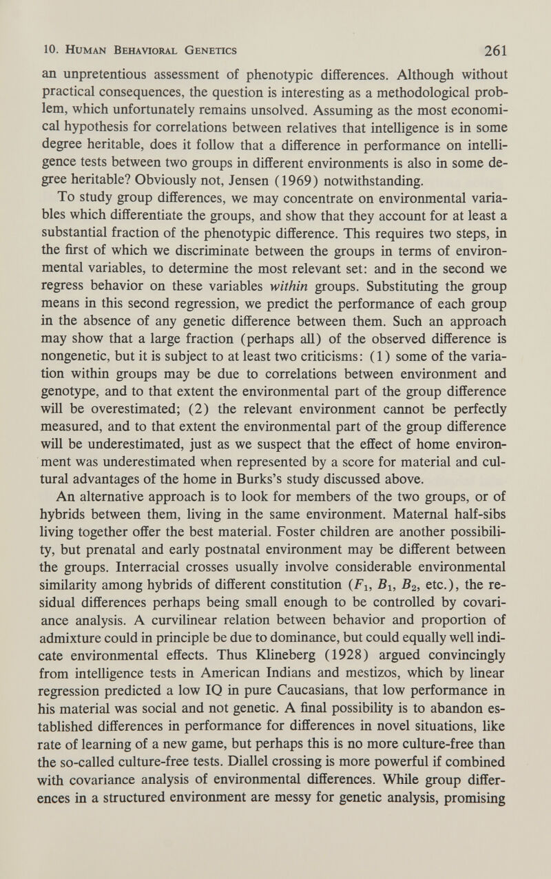 10. Human Behavioral Genetics 261 an unpretentious assessment of phenotypic differences. Although without practical consequences, the question is interesting as a methodological prob¬ lem, which unfortunately remains unsolved. Assuming as the most economi¬ cal hypothesis for correlations between relatives that intelligence is in some degree heritable, does it foUow that a difference in performance on intelli¬ gence tests between two groups in different environments is also in some de¬ gree heritable? Obviously not, Jensen (1969) notwithstanding. To study group differences, we may concentrate on environmental varia¬ bles which differentiate the groups, and show that they account for at least a substantial fraction of the phenotypic difference. This requires two steps, in the first of which we discriminate between the groups in terms of environ¬ mental variables, to determine the most relevant set: and in the second we regress behavior on these variables within groups. Substituting the group means in this second regression, we predict the performance of each group in the absence of any genetic difference between them. Such an approach may show that a large fraction (perhaps aU) of the observed difference is nongenetic, but it is subject to at least two criticisms : ( 1 ) some of the varia¬ tion within groups may be due to correlations between environment and genotype, and to that extent the environmental part of the group difference will be overestimated; (2) the relevant environment cannot be perfectly measured, and to that extent the environmental part of the group difference will be underestimated, just as we suspect that the effect of home environ¬ ment was underestimated when represented by a score for material and cul¬ tural advantages of the home in Burks's study discussed above. An alternative approach is to look for members of the two groups, or of hybrids between them, living in the same environment. Maternal half-sibs living together offer the best material. Foster children are another possibili¬ ty, but prenatal and early postnatal environment may be different between the groups. Interracial crosses usually involve considerable environmental similarity among hybrids of different constitution (Fi, B2, etc.), the re¬ sidual differences perhaps being small enough to be controlled by covari- ance analysis. A curvilinear relation between behavior and proportion of admixture could in principle be due to dominance, but could equally well indi¬ cate environmental effects. Thus Klineberg (1928) argued convincingly from intelligence tests in American Indians and mestizos, which by linear regression predicted a low IQ in pure Caucasians, that low performance in his material was social and not genetic. A final possibility is to abandon es¬ tablished differences in performance for differences in novel situations, like rate of learning of a new game, but perhaps this is no more culture-free than the so-called culture-free tests. Diallel crossing is more powerful if combined with covariance analysis of environmental differences. While group differ¬ ences in a structured environment are messy for genetic analysis, promising