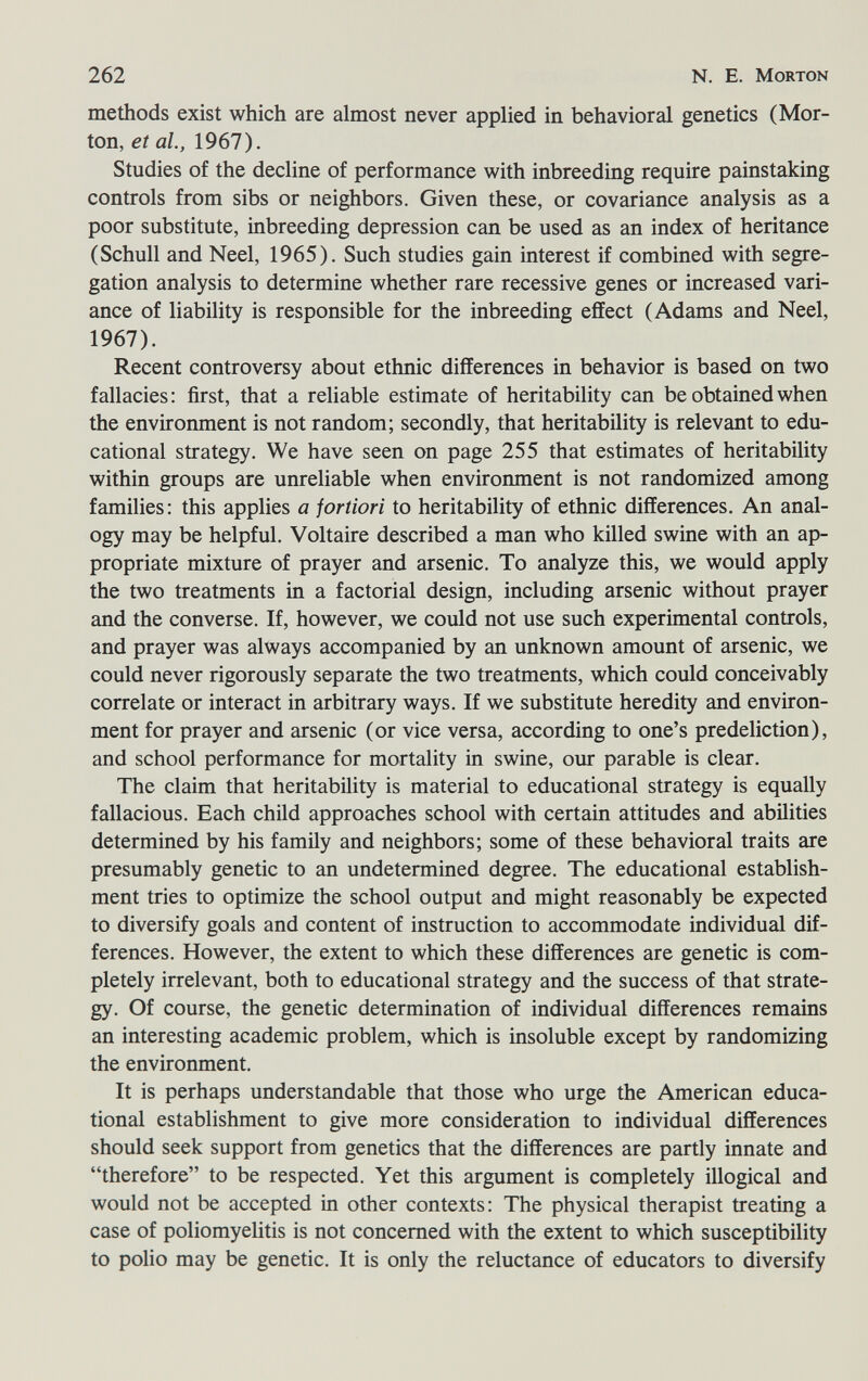 262 N. E. Morton methods exist which are almost never applied in behavioral genetics (Mor¬ ton, et al, 1967). Studies of the decline of performance with inbreeding require painstaking controls from sibs or neighbors. Given these, or covariance analysis as a poor substitute, inbreeding depression can be used as an index of heritance (Schull and Neel, 1965). Such studies gain interest if combined with segre¬ gation analysis to determine whether rare recessive genes or increased vari¬ ance of liability is responsible for the inbreeding effect (Adams and Neel, 1967). Recent controversy about ethnic differences in behavior is based on two fallacies: first, that a reliable estimate of heritability can be obtained when the environment is not random; secondly, that heritability is relevant to edu¬ cational strategy. We have seen on page 255 that estimates of heritability within groups are unreliable when environment is not randomized among families: this applies a fortiori to heritability of ethnic differences. An anal¬ ogy may be helpful. Voltaire described a man who killed swine with an ap¬ propriate mixture of prayer and arsenic. To analyze this, we would apply the two treatments in a factorial design, including arsenic without prayer and the converse. If, however, we could not use such experimental controls, and prayer was always accompanied by an unknown amount of arsenic, we could never rigorously separate the two treatments, which could conceivably correlate or interact in arbitrary ways. If we substitute heredity and environ¬ ment for prayer and arsenic (or vice versa, according to one's predeliction), and school performance for mortality in swine, our parable is clear. The claim that heritability is material to educational strategy is equally fallacious. Each child approaches school with certain attitudes and abilities determined by his family and neighbors; some of these behavioral traits are presumably genetic to an undetermined degree. The educational establish¬ ment tries to optimize the school output and might reasonably be expected to diversify goals and content of instruction to accommodate individual dif¬ ferences. However, the extent to which these differences are genetic is com¬ pletely irrelevant, both to educational strategy and the success of that strate¬ gy. Of course, the genetic determination of individual differences remains an interesting academic problem, which is insoluble except by randomizing the environment. It is perhaps understandable that those who urge the American educa¬ tional establishment to give more consideration to individual differences should seek support from genetics that the differences are partly innate and therefore to be respected. Yet this argument is completely illogical and would not be accepted in other contexts: The physical therapist treating a case of poliomyelitis is not concerned with the extent to which susceptibility to polio may be genetic. It is only the reluctance of educators to diversify