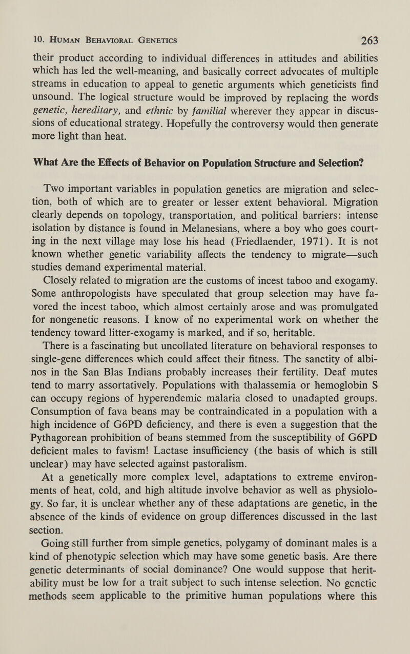 10. Human Behavioral Genetics 263 their product according to individual differences in attitudes and abilities which has led the well-meaning, and basically correct advocates of multiple streams in education to appeal to genetic arguments which geneticists find unsound. The logical structure would be improved by replacing the words genetic, hereditary, and ethnic by familial wherever they appear in discus¬ sions of educational strategy. Hopefully the controversy would then generate more light than heat. What Are the Effects of Behavior on Population Structure and Selection? Two important variables in population genetics are migration and selec¬ tion, both of which are to greater or lesser extent behavioral. Migration clearly depends on topology, transportation, and political barriers: intense isolation by distance is found in Melanesiane, where a boy who goes court¬ ing in the next village may lose his head (Friedlaender, 1971). It is not known whether genetic variability affects the tendency to migrate—such studies demand experimental material. Closely related to migration are the customs of incest taboo and exogamy. Some anthropologists have speculated that group selection may have fa¬ vored the incest taboo, which almost certainly arose and was promulgated for nongenetic reasons. I know of no experimental work on whether the tendency toward litter-exogamy is marked, and if so, heritable. There is a fascinating but uncollated literature on behavioral responses to single-gene differences which could affect their fitness. The sanctity of albi¬ nos in the San Bias Indians probably increases their fertility. Deaf mutes tend to marry assortatively. Populations with thalassemia or hemoglobin S can occupy regions of hyperendemic malaria closed to unadapted groups. Consumption of fava beans may be contraindicated in a population with a high incidence of G6PD deficiency, and there is even a suggestion that the Pythagorean prohibition of beans stemmed from the susceptibility of G6PD deficient males to favism! Lactase insufficiency (the basis of which is still unclear) may have selected against pastoralism. At a genetically more complex level, adaptations to extreme environ¬ ments of heat, cold, and high altitude involve behavior as well as physiolo¬ gy. So far, it is unclear whether any of these adaptations are genetic, in the absence of the kinds of evidence on group differences discussed in the last section. Going still further from simple genetics, polygamy of dominant males is a kind of phenotypic selection which may have some genetic basis. Are there genetic determinants of social dominance? One would suppose that herit- ability must be low for a trait subject to such intense selection. No genetic methods seem applicable to the primitive human populations where this