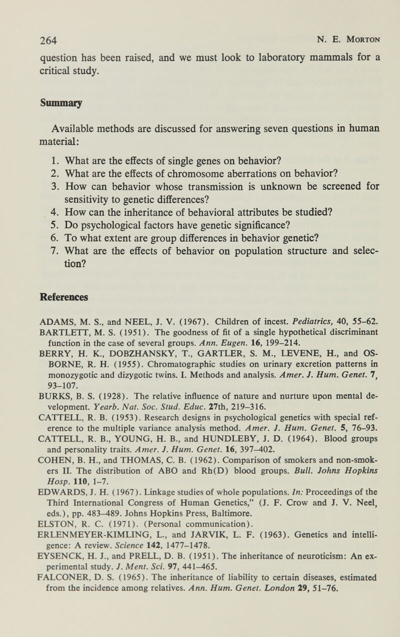 264 N. E. Morton question has been raised, and we must look to laboratory mammals for a critical study. Summary Available methods are discussed for answering seven questions in human material: 1. What are the effects of single genes on behavior? 2. What are the effects of chromosome aberrations on behavior? 3. How can behavior whose transmission is unknown be screened for sensitivity to genetic differences? 4. How can the inheritance of behavioral attributes be studied? 5. Do psychological factors have genetic significance? 6. To what extent are group differences in behavior genetic? 7. What are the effects of behavior on population structure and selec¬ tion? References ADAMS, M. S., and NEEL, J. V. (1967). Children of incest. Pediatrics, 40, 55-62. BARTLETT, M. S. (1951). The goodness of fit of a single hypothetical discriminant function in the case of several groups. Ann. Eugen. 16, 199-214. BERRY, H. K., DOBZHANSKY, T., GARTLER, S. M., LEVENE, H., and OS¬ BORNE, R. H. (1955). Chromatographic studies on urinary excretion patterns in monozygotic and dizygotic twins. I. Methods and analysis. Amer. J. Hum. Genet. 7, 93-107. BURKS, B. S. (1928). The relative influence of nature and nurture upon mental de¬ velopment. Yearb. Nat. Soc. Stud. Educ. 27th, 219-316. CATTELL, R. B. (1953). Research designs in psychological genetics with special ref¬ erence to the multiple variance analysis method. Amer. J. Hum. Genet. 5, 76-93. CATTELL, R. В., YOUNG, H. В., and HUNDLEBY, J. D. (1964). Blood groups and personality traits. Amer. J. Hum. Genet. 16, 397-402. COHEN, B. H., and THOMAS, C. B. (1962). Comparison of smokers and non-smok¬ ers II. The distribution of ABO and Rh(D) blood groups. Bull. Johns Hopkins Hosp. 110, 1-7. EDWARDS, J. H. ( 1967). Linkage studies of whole populations. In: Proceedings of the Third International Congress of Human Genetics, (J. F. Crow and J. V. Neel, eds.), pp. 483-489. Johns Hopkins Press, Baltimore. ELSTON, R. C. (1971). (Personal communication). ERLENMEYER-KIMLING, L., and JARVIK, L. F. (1963). Genetics and intelli¬ gence; A review. Science 142, 1477-1478. EYSENCK, H. J., and PRELL, D. B. (1951). The inheritance of neuroticism: An ex¬ perimental study. J. Ment. Sci. 91, 441-465. FALCONER, D. S. (1965). The inheritance of liability to certain diseases, estimated from the incidence among relatives. Ann. Hum. Genet. London 29, 51-76.