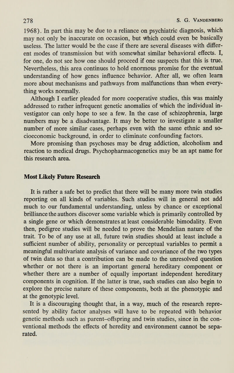 278 S. G. Vandenberg 1968). In part this may be due to a reliance on psychiatrie diagnosis, which may not only be inaccurate on occasion, but which could even be basically useless. The latter would be the case if there are several diseases with differ¬ ent modes of transmission but with somewhat similar behavioral effects. I, for one, do not see how one should proceed if one suspects that this is true. Nevertheless, this area continues to hold enormous promise for the eventual understanding of how genes influence behavior. After all, we often leam more about mechanisms and pathways from malfxmctions than when every¬ thing works normally. Although I earlier pleaded for more cooperative studies, this was mainly addressed to rather infrequent genetic anomalies of which the individual in¬ vestigator can only hope to see a few. In the case of schizophrenia, large numbers may be a disadvantage. It may be better to investigate a smaller number of more similar cases, perhaps even with the same ethnic and so¬ cioeconomic background, in order to eliminate confounding factors. More promising than psychoses may be drug addiction, alcoholism and reaction to medical drugs. Psychopharmacogenetics may be an apt name for this research area. Most Likely Future Research It is rather a safe bet to predict that there wiU be many more twin studies reporting on all kinds of variables. Such studies will in general not add much to our fimdamental understanding, unless by chance or exceptional brilliance the authors discover some variable which is primarily controlled by a single gene or which demonstrates at least considerable bimodality. Even then, pedigree studies will be needed to prove the Mendelian nature of the trait. To be of any use at all, future twin studies should at least include a sufficient number of ability, personality or perceptual variables to permit a meaningful multivariate analysis of variance and covariance of the two types of twin data so that a contribution can be made to the unresolved question whether or not there is an important general hereditary component or whether there are a number of equally important independent hereditary components in cognition. If the latter is true, such studies can also begin to explore the precise nature of these components, both at the phenotypic and at the genotypic level. It is a discouraging thought that, in a way, much of the research repre¬ sented by ability factor analyses will have to be repeated with behavior genetic methods such as parent-offspring and twin studies, since in the con¬ ventional methods the effects of heredity and environment cannot be sepa¬ rated.