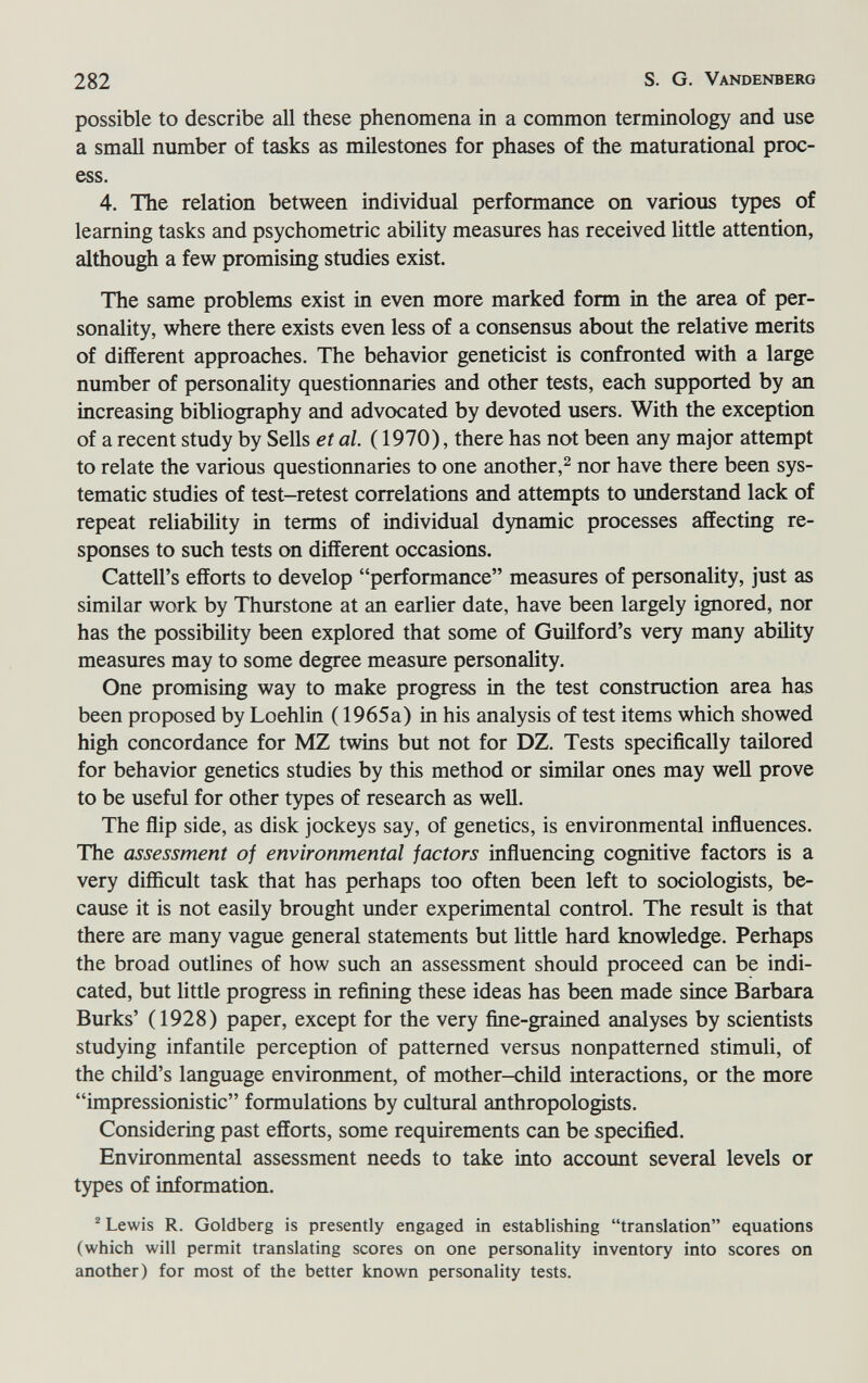 282 S. G. Vandenberg possible to describe all these phenomena in a common terminology and use a small number of tasks as milestones for phases of the maturational proc¬ ess. 4. The relation between individual performance on various types of learning tasks and psychometric ability measures has received little attention, although a few promising studies exist. The same problems exist in even more marked form in the area of per¬ sonality, where there exists even less of a consensus about the relative merits of different approaches. The behavior geneticist is confronted with a large number of personality questionnaries and other tests, each supported by an increasing bibliography and advocated by devoted users. With the exception of a recent study by Sells et al. ( 1970), there has not been any major attempt to relate the various questionnaries to one another,^ nor have there been sys¬ tematic studies of test-retest correlations and attempts to imderstand lack of repeat reliability in terms of individual dynamic processes affecting re¬ sponses to such tests on different occasions. Cattell's efforts to develop performance measures of personality, just as similar work by Thurstone at an earlier date, have been largely ignored, nor has the possibility been explored that some of Guilford's very many ability measures may to some degree measure personality. One promising way to make progress in the test construction area has been proposed by Loehlin ( 1965a) in his analysis of test items which showed high concordance for MZ twins but not for DZ. Tests specifically tailored for behavior genetics studies by this method or similar ones may well prove to be useful for other types of research as well. The ñip side, as disk jockeys say, of genetics, is environmental influences. The assessment of environmental factors influencing cognitive factors is a very difficult task that has perhaps too often been left to sociologists, be¬ cause it is not easily brought under experimental control. The result is that there are many vague general statements but little hard knowledge. Perhaps the broad outlines of how such an assessment should proceed can be indi¬ cated, but little progress in refining these ideas has been made since Barbara Burks' (1928) paper, except for the very fine-grained analyses by scientists studying infantile perception of patterned versus nonpatterned stimuli, of the child's language environment, of mother-child interactions, or the more impressionistic formulations by cultural anthropologists. Considering past efforts, some requirements can be specified. Environmental assessment needs to take into accoimt several levels or types of information.  Lewis R. Goldberg is presently engaged in establishing translation equations (which will permit translating scores on one personality inventory into scores on another) for most of the better known personality tests.
