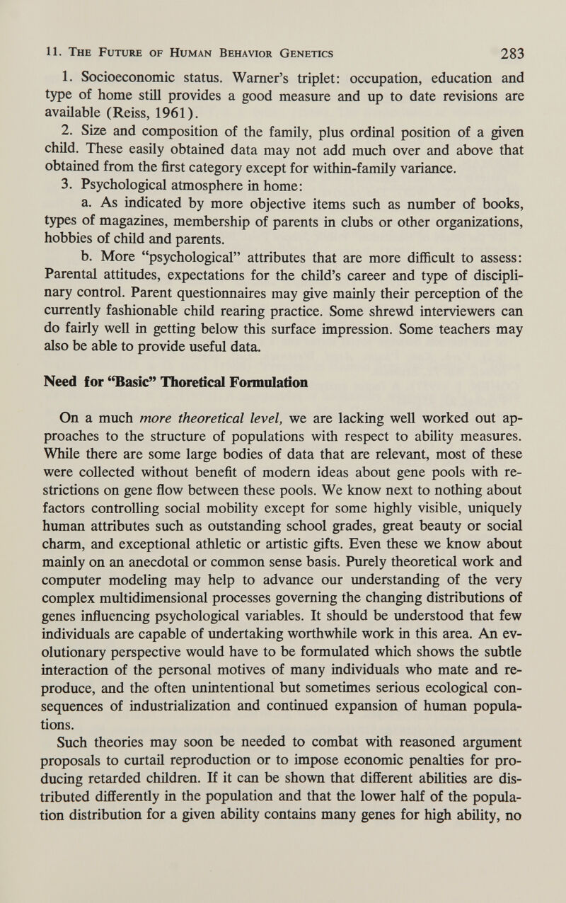 11. The Future of Human Behavior Genetics 283 1. Socioeconomic status. Warner's triplet: occupation, education and type of home still provides a good measure and up to date revisions are available (Reiss, 1961). 2. Size and composition of the family, plus ordinal position of a given chüd. These easily obtained data may not add much over and above that obtained from the first category except for within-family variance. 3. Psychological atmosphere in home: a. As indicated by more objective items such as number of books, types of magazines, membership of parents in clubs or other organizations, hobbies of child and parents. b. More psychological attributes that are more difficult to assess: Parental attitudes, expectations for the child's career and type of discipli¬ nary control. Parent questionnaires may give mainly their perception of the currently fashionable child rearing practice. Some shrewd interviewers can do fairly well in getting below this surface impression. Some teachers may also be able to provide useful data. Need for Basic Thoretical Formolation On a much more theoretical level, we are lacking well worked out ap¬ proaches to the structure of populations with respect to ability measures. While there are some large bodies of data that are relevant, most of these were collected without benefit of modern ideas about gene pools with re¬ strictions on gene ñow between these pools. We know next to nothing about factors controlling social mobility except for some highly visible, uniquely human attributes such as outstanding school grades, great beauty or social charm, and exceptional athletic or artistic gifts. Even these we know about mainly on an anecdotal or common sense basis. Purely theoretical work and computer modeling may help to advance our understanding of the very complex multidimensional processes governing the changing distributions of genes influencing psychological variables. It should be understood that few individuals are capable of undertaking worthwhile work in this area. An ev¬ olutionary perspective would have to be formulated which shows the subtle interaction of the personal motives of many individuals who mate and re¬ produce, and the often unintentional but sometimes serious ecological con¬ sequences of industrialization and continued expansion of human popula¬ tions. Such theories may soon be needed to combat with reasoned argument proposals to curtail reproduction or to impose economic penalties for pro¬ ducing retarded children. If it can be shown that different abilities are dis¬ tributed differently in the population and that the lower half of the popula¬ tion distribution for a given ability contains many genes for high ability, no