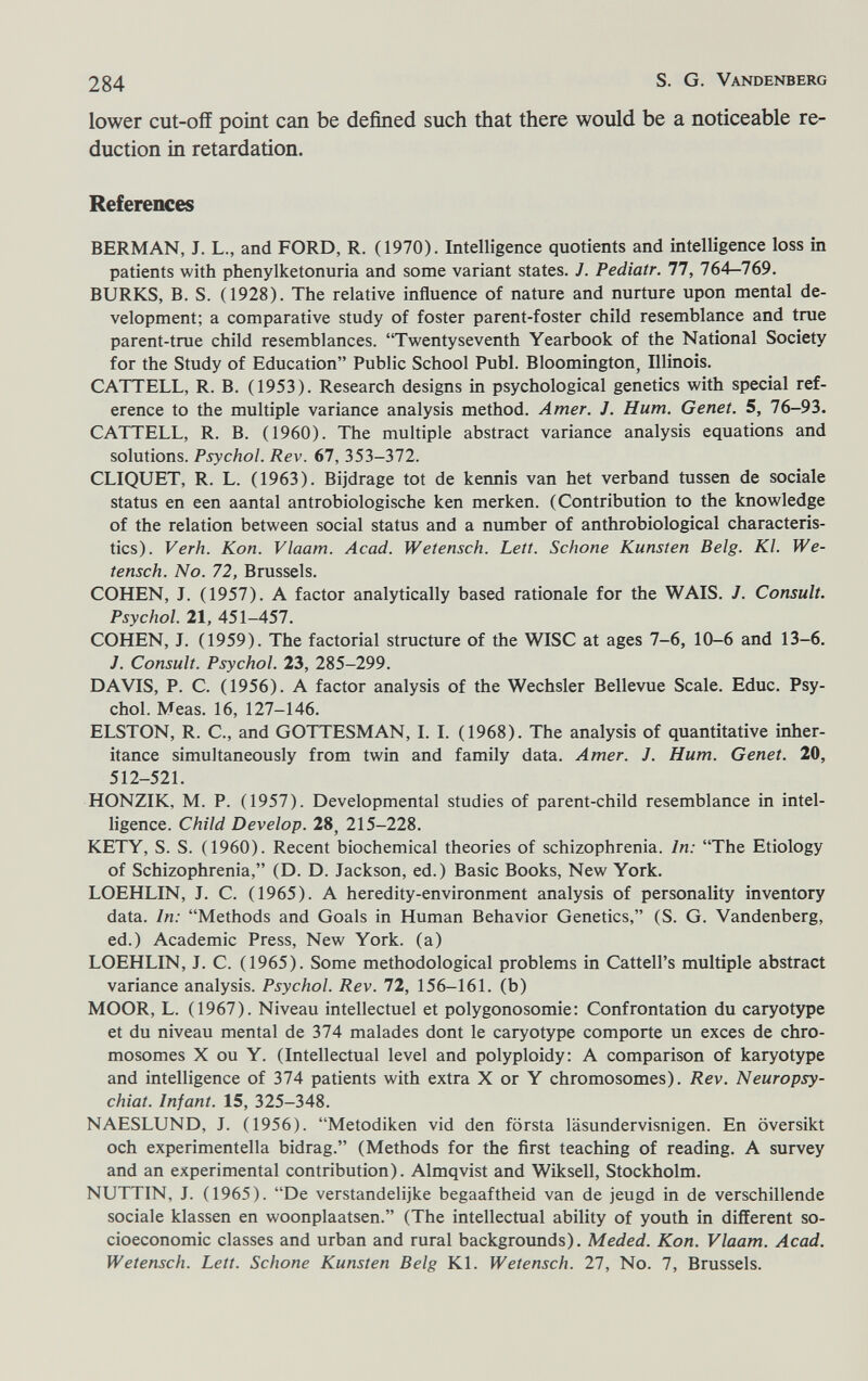 284 S. G. Vandenberg lower cut-off point can be defined such that there would be a noticeable re¬ duction in retardation. References BERMAN, J. L., and FORD, R. (1970). Intelligence quotients and intelligence loss in patients with phenylketonuria and some variant states. J. Pediatr. 77, 764—769. BURKS, B. S. (1928). The relative influence of nature and nurture upon mental de¬ velopment; a comparative study of foster parent-foster child resemblance and true parent-true child resemblances. Twentyseventh Yearbook of the National Society for the Study of Education Public School Pubi. Bloomington, Illinois. CATTELL, R. B. (1953). Research designs in psychological genetics with special ref¬ erence to the multiple variance analysis method. Amer. J. Hum. Genet. 5, 76-93. CATTELL, R. B. (1960). The multiple abstract variance analysis equations and solutions. Psychol. Rev. 67, 353-372. CLIQUET, R. L. (1963). Bijdrage tot de kermis van het verband tussen de sociale status en een aantal antrobiologische ken merken. (Contribution to the knowledge of the relation between social status and a number of anthrobiological characteris¬ tics). Verh. Kon. Vlaam. Acad. Wetensch. Lett. Schone Künsten Belg. Kl. We- tensch. No. 72, Brussels. COHEN, J. (1957). A factor analytically based rationale for the WAIS. J. Consult. Psychol. 21, 451-457. COHEN, J. (1959). The factorial structure of the WISC at ages 7-6, 10-6 and 13-6. J. Consult. Psychol. 23, 285-299. DAVIS, P. C. (1956). A factor analysis of the Wechsler Bellevue Scale. Educ. Psy¬ chol. Meas. 16, 127-146. ELSTON, R. C., and GOTTESMAN, I. I. (1968). The analysis of quantitative inher¬ itance simultaneously from twin and family data. Amer. J. Hum. Genet. 20, 512-521. HONZIK, M. P. (1957). Developmental studies of parent-child resemblance in intel¬ ligence. Child Develop. 28, 215-228. KETY, S. S. (1960). Recent biochemical theories of schizophrenia. In: The Etiology of Schizophrenia, (D. D. Jackson, ed.) Basic Books, New York. LOEHLIN, J. C. (1965). A heredity-environment analysis of personality inventory data. In: Methods and Goals in Human Behavior Genetics, (S. G. Vandenberg, ed.) Academic Press, New York, (a) LOEHLIN, J. C. (1965). Some methodological problems in Cattell's multiple abstract variance analysis. Psychol. Rev. 72, 156-161. (b) MOOR, L. (1967). Niveau intellectuel et polygonosomie: Confrontation du caryotype et du niveau mental de 374 malades dont le caryotype comporte un exces de chro¬ mosomes X ou Y. (Intellectual level and polyploidy: A comparison of karyotype and intelligence of 374 patients with extra X or Y chromosomes). Rev. Neuropsy- chiat. Infant. 15, 325-348. NAESLUND, J. (1956). Metodiken vid den första läsundervisnigen. En översikt och experimentella bidrag. (Methods for the first teaching of reading. A survey and an experimental contribution). Almqvist and Wiksell, Stockholm. NUTTIN, J. (1965). De verstandelijke begaaftheid van de jeugd in de verschillende sociale klassen en woonplaatsen. (The intellectual ability of youth in different so¬ cioeconomic classes and urban and rural backgrounds). Meded. Kon. Vlaam. Acad. Wetensch. Lett. Schone Künsten Belg Kl. Wetensch. 27, No. 7, Brussels.