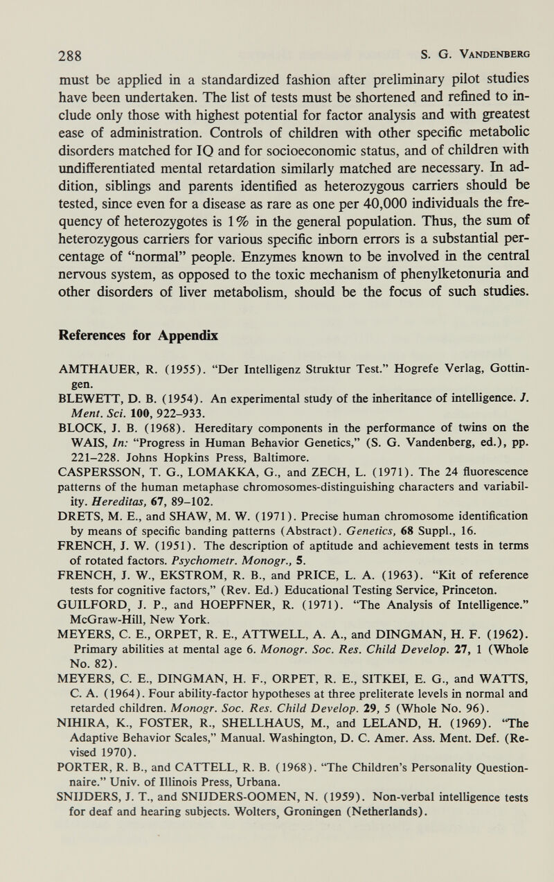 288 S. G. Vandenberg must be applied in a standardized fashion after preliminary pilot studies have been undertaken. The list of tests must be shortened and refined to in¬ clude only those with highest potential for factor analysis and with greatest ease of administration. Controls of children with other specific metabolic disorders matched for IQ and for socioeconomic status, and of children with undifferentiated mental retardation similarly matched are necessary. In ad¬ dition, siblings and parents identified as heterozygous carriers should be tested, since even for a disease as rare as one per 40,000 individuals the fre¬ quency of heterozygotes is 1 % in the general population. Thus, the sum of heterozygous carriers for various specific inborn errors is a substantial per¬ centage of normal people. Enzymes known to be involved in the central nervous system, as opposed to the toxic mechanism of phenylketonuria and other disorders of liver metabolism, should be the focus of such studies. References for Appendix AMTHAUER, R. (1955). Der Intelligenz Struktur Test. Hogrefe Verlag, Gottin- gen. BLEWETT, D. B. (1954). An experimental study of the inheritance of intelligence. Л Ment. Sci. 100, 922-933. BLOCK, J. B. (1968). Hereditary components in the performance of twins on the WAIS, In: Progress in Human Behavior Genetics, (S. G. Vandenberg, ed.), pp. 221-228. Johns Hopkins Press, Baltimore. CASPERSSON, T. G., LOMAKKA, G., and ZECH, L. (1971). The 24 fluorescence patterns of the human metaphase chromosomes-distinguishing characters and variabil¬ ity. Hereditas, 67, 89-102. DRETS, M. E., and SHAW, M. W. (1971). Precise human chromosome identiñcation by means of specific banding patterns (Abstract). Genetics, 68 Suppl., 16. FRENCH, J. W. (1951). The description of aptitude and achievement tests in terms of rotated factors. Psychometr. Monogr., 5. FRENCH, J. W., EKSTROM, R. В., and PRICE, L. A. (1963). Kit of reference tests for cognitive factors, (Rev. Ed.) Educational Testing Service, Princeton. GUILFORD, J. P., and HOEPFNER, R. (1971). The Analysis of Intelligence. McGraw-Hill, New York. MEYERS, C. E., ORPET, R. E., ATTWELL, A. A., and DINGMAN, H. F. (1962). Primary abilities at mental age 6. Monogr. Soc. Res. Child Develop. 27, 1 (Whole No. 82). MEYERS, C. E., DINGMAN, H. F., ORPET, R. E., SITKEI, E. G., and WATTS, C. A. (1964). Four ability-factor hypotheses at three preliterate levels in normal and retarded children. Monogr. Soc. Res. Child Develop. 29, 5 (Whole No. 96). NIHIRA, K., FOSTER, R., SHELLHAUS, M., and LELAND, H. (1969). 'The Adaptive Behavior Scales, Manual. Washington, D. C. Amer. Ass. Ment. Def. (Re¬ vised 1970). PORTER, R. В., and CATTELL, R. B. (1968). The Children's Personality Question¬ naire. Univ. of Illinois Press, Urbana. SNUDERS, J. T., and SNIJDERS-OOMEN, N. (1959). Non-verbal intelligence tests for deaf and hearing subjects. Wolters, Groningen (Netherlands).