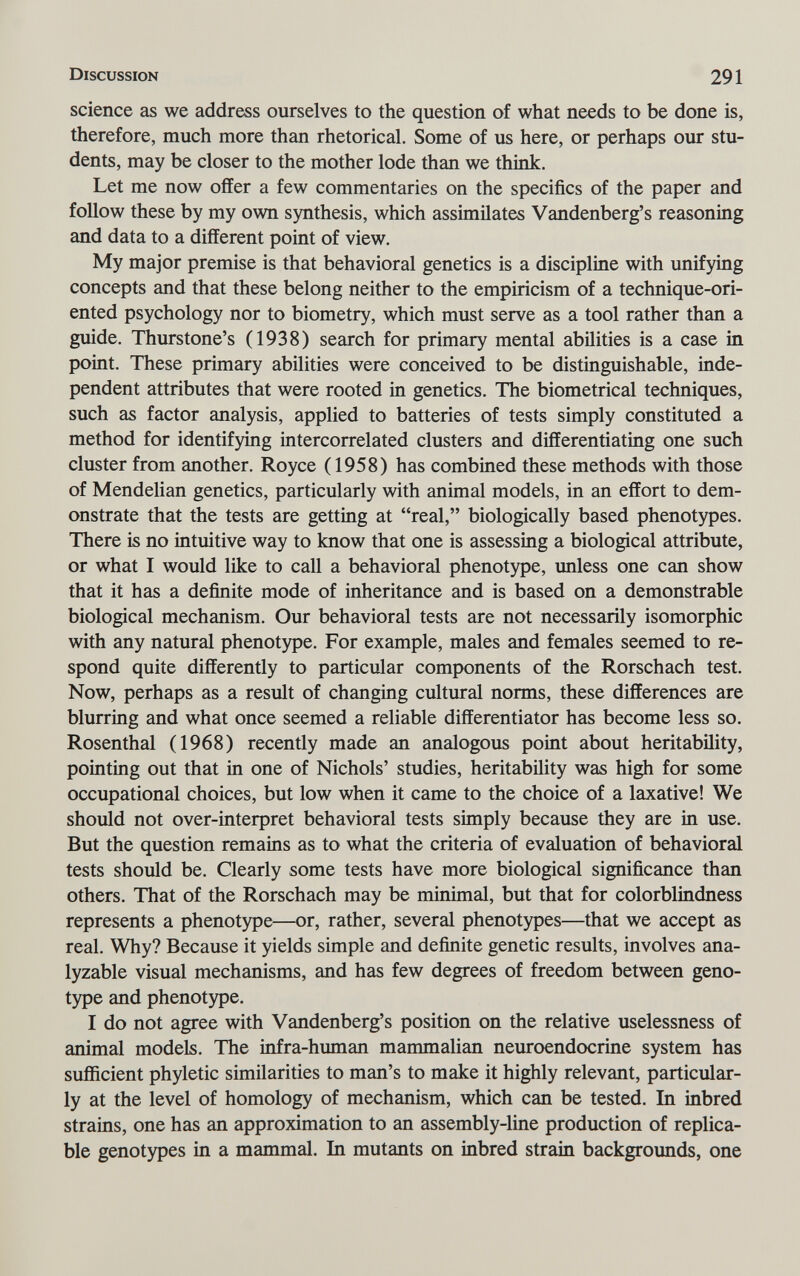 Discussion 291 science as we address ourselves to the question of what needs to be done is, therefore, much more than rhetorical. Some of us here, or perhaps our stu¬ dents, may be closer to the mother lode than we think. Let me now offer a few commentaries on the specifics of the paper and follow these by my own synthesis, which assimilates Vandenberg's reasoning and data to a different point of view. My major premise is that behavioral genetics is a discipline with unifying concepts and that these belong neither to the empiricism of a technique-ori¬ ented psychology nor to biometry, which must serve as a tool rather than a guide. Thurstone's (1938) search for primary mental abilities is a case in point. These primary abilities were conceived to be distinguishable, inde¬ pendent attributes that were rooted in genetics. The biometrical techniques, such as factor analysis, applied to batteries of tests simply constituted a method for identifying intercorrelated clusters and differentiating one such cluster from another. Royce (1958) has combined these methods with those of Mendelian genetics, particularly with animal models, in an effort to dem¬ onstrate that the tests are getting at real, biologically based phenotypes. There is no intuitive way to know that one is assessing a biological attribute, or what I would like to call a behavioral phenotype, unless one can show that it has a definite mode of inheritance and is based on a demonstrable biological mechanism. Our behavioral tests are not necessarily isomorphic with any natural phenotype. For example, males and females seemed to re¬ spond quite differently to particular components of the Rorschach test. Now, perhaps as a result of changing cultural norms, these differences are blurring and what once seemed a reliable differentiator has become less so. Rosenthal (1968) recently made an analogous point about heritabüity, pointing out that in one of Nichols' studies, heritability was high for some occupational choices, but low when it came to the choice of a laxative! We should not over-interpret behavioral tests simply because they are in use. But the question remains as to what the criteria of evaluation of behavioral tests should be. Clearly some tests have more biological significance than others. That of the Rorschach may be minimal, but that for colorblindness represents a phenotype—or, rather, several phenotypes—that we accept as real. Why? Because it yields simple and definite genetic results, involves ana- lyzable visual mechanisms, and has few degrees of freedom between geno¬ type and phenotype. I do not agree with Vandenberg's position on the relative uselessness of animal models. The infra-human mammalian neuroendocrine system has sufficient phyletic similarities to man's to make it highly relevant, particular¬ ly at the level of homology of mechanism, which can be tested. In inbred strains, one has an approximation to an assembly-line production of replica- ble genotypes in a mammal. In mutants on inbred strain backgrounds, one