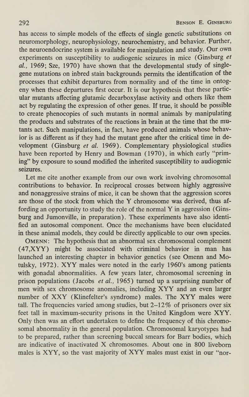 292 Benson E. Ginsburg has access to simple models of the effects of single genetic substitutions on neuromorphology, neurophysiology, neurochemistry, and behavior. Further, the neuroendocrine system is available for manipulation and study. Our own experiments on susceptibility to audiogenic seizures in mice (Ginsburg et al, 1969; Sze, 1970) have shown that the developmental study of single- gene mutations on inbred stain backgrounds permits the identification of the processes that exhibit departures from normality and of the time in ontog¬ eny when these departures first occur. It is our hypothesis that these partic¬ ular mutants affecting glutamic decarboxylase activity and others like them act by regulating the expression of other genes. If true, it should be possible to create phenocopies of such mutants in normal animals by manipulating the products and substrates of the reactions in brain at the time that the mu¬ tants act. Such manipulations, in fact, have produced animals whose behav¬ ior is as different as if they had the mutant gene after the critical time in de¬ velopment (Ginsburg et al. 1969). Complementary physiological studies have been reported by Henry and Bowman (1970), in which early prim¬ ing by exposure to sound modified the inherited susceptibility to audiogenic seizures. Let me cite another example from our own work involving chromosomal contributions to behavior. In reciprocal crosses between highly aggressive and nonaggressive strains of mice, it can be shown that the aggression scores are those of the stock from which the Y chromosome was derived, thus af¬ fording an opportunity to study the role of the normal Y in aggression (Gins- burg and Jumonville, in preparation). These experiments have also identi¬ fied an autosomal component. Once the mechanisms have been elucidated in these animal models, they could be directly applicable to our own species. Omenn; The hypothesis that an abnormal sex chromosomal complement (47,XYY) might be associated with criminal behavior in man has launched an interesting chapter in behavior genetics (see Omenn and Mo- tulsky, 1972). XYY males were noted in the early 1960's among patients with gonadal abnormalities. A few years later, chromosomal screening in prison populations (Jacobs et al, 1965) turned up a surprising number of men with sex chromosome anomalies, including XYY and an even larger number of XXY (Юinefelter's syndrome) males. The XYY males were tall. The frequencies varied among studies, but 2-12% of prisoners over six feet tall in maximum-security prisons in the United Kingdom were XYY. Only then was an effort imdertaken to define the frequency of this chromo¬ somal abnormality in the general population. Chromosomal karyotypes had to be prepared, rather than screening buccal smears for Barr bodies, which are indicative of inactivated X chromosomes. About one in 800 livebom males is XYY, so the vast majority of XYY males must exist in our nor-