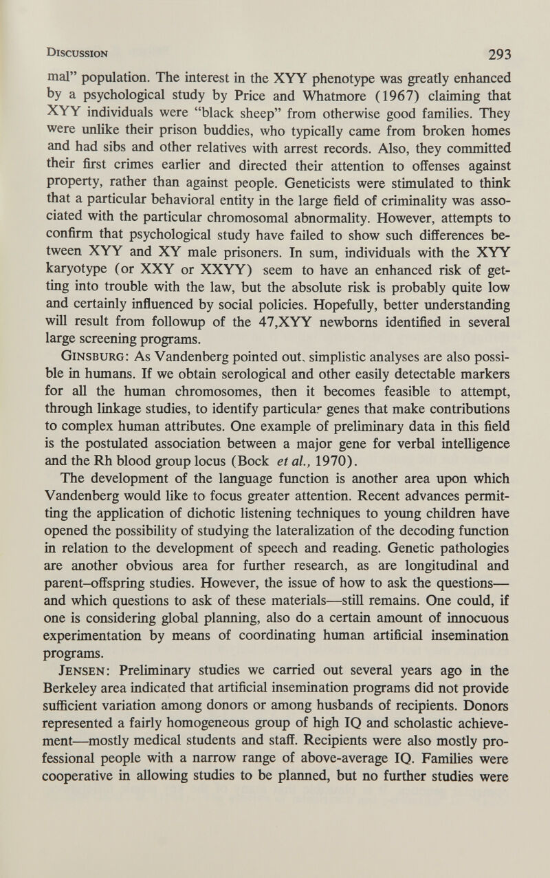 Discussion 293 mal population. The interest in the XYY phenotype was greatly enhanced by a psychological study by Price and Whatmore (1967) claiming that XYY individuals were black sheep from otherwise good families. They were unlike their prison buddies, who typically came from broken homes and had sibs and other relatives with arrest records. Also, they committed their first crimes earlier and directed their attention to offenses against property, rather than against people. Geneticists were stimulated to think that a particular behavioral entity in the large field of criminality was asso¬ ciated with the particular chromosomal abnormality. However, attempts to confirm that psychological study have failed to show such differences be¬ tween XYY and XY male prisoners. In sum, individuals with the XYY karyotype (or XXY or XXYY) seem to have an enhanced risk of get¬ ting into trouble with the law, but the absolute risk is probably quite low and certainly influenced by social policies. Hopefully, better understanding will result from followup of the 47,XYY newborns identified in several large screening programs. Ginsburg: As Vandenberg pointed out, simplistic analyses are also possi¬ ble in humans. If we obtain serological and other easily detectable markers for all the human chromosomes, then it becomes feasible to attempt, through linkage studies, to identify particular genes that make contributions to complex human attributes. One example of preliminary data in this field is the postulated association between a major gene for verbal intelligence and the Rh blood group locus (Bock et al., 1970). The development of the language function is another area upon which Vandenberg would like to focus greater attention. Recent advances permit¬ ting the application of dichotic listening techniques to young children have opened the possibility of studying the lateralization of the decoding function in relation to the development of speech and reading. Genetic pathologies are another obvious area for further research, as are longitudinal and parent-offspring studies. However, the issue of how to ask the questions— and which questions to ask of these materials—still remains. One could, if one is considering global planning, also do a certain amount of innocuous experimentation by means of coordinating human artificial insemination programs. Jensen: Preliminary studies we carried out several years ago in the Berkeley area indicated that artificial insemination programs did not provide sufficient variation among donors or among husbands of recipients. Donors represented a fairly homogeneous group of high IQ and scholastic achieve¬ ment—mostly medical students and staff. Recipients were also mostly pro¬ fessional people with a narrow range of above-average IQ. Families were cooperative in allowing studies to be planned, but no further studies were