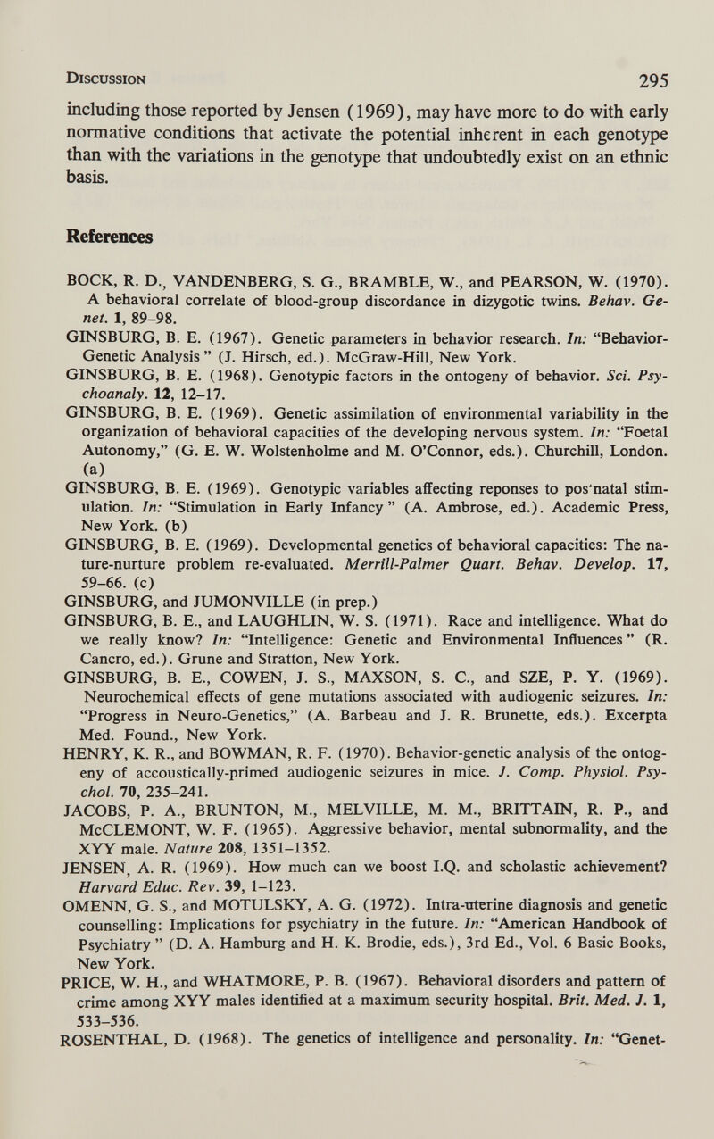Discussion 295 including those reported by Jensen ( 1969), may have more to do with early normative conditions that activate the potential inherent in each genotype than with the variations in the genotype that undoubtedly exist on an ethnic basis. References BOCK, R. D., VANDENBERG, S. G., BRAMBLE, W., and PEARSON, W. (1970). A behavioral correlate of blood-group discordance in dizygotic twins. Behav. Ge¬ net. 1, 89-98. GINSBURG, В. E. (1967). Genetic parameters in behavior research. In: Behavior- Genetic Analysis (J. Hirsch, ed.). McGraw-Hill, New York. GINSBURG, В. E. (1968). Genotypic factors in the ontogeny of behavior. Sci. Psy- choanaly. 12, 12-17. GINSBURG, В. E. (1969). Genetic assimilation of environmental variability in the organization of behavioral capacities of the developing nervous system. In: Foetal Autonomy, (G. E. W. Wolstenholme and M. O'Connor, eds.). Churchill, London, (a) GINSBURG, В. E. (1969). Genotypic variables affecting réponses to pos'natal stim¬ ulation. In: Stimulation in Early Infancy (A. Ambrose, ed.). Academic Press, New York, (b) GINSBURG, В. E. (1969). Developmental genetics of behavioral capacities; The na¬ ture-nurture problem re-evaluated. Merrill-Palmer Quart. Behav. Develop. 17, 59-66. (c) GINSBURG, and JUMONVILLE (in prep.) GINSBURG, В. е., and LAUGHLIN, W. S. (1971). Race and intelligence. What do we really know? In: Intelligence: Genetic and Environmental Influences  (R. Cancro, ed.). Gruñe and Stratton, New York. GINSBURG, В. е., COWEN, J. S., MAXSON, S. С., and SZE, P. Y. (1969). Neurochemical effects of gene mutations associated with audiogenic seizures. In: Progress in Neuro-Genetics, (A. Barbeau and J. R. Brunette, eds.). Excerpta Med. Found., New York. HENRY, K. R., and BOWMAN, R. F. (1970). Behavior-genetic analysis of the ontog¬ eny of accoustically-primed audiogenic seizures in mice. J. Сотр. Physiol. Psy¬ chol. 70, 235-241. JACOBS, P. A., BRUNTON, M., MELVILLE, M. M., BRITTAIN, R. P., and McCLEMONT, W. F. (1965). Aggressive behavior, mental subnormality, and the XYY male. Nature 208, 1351-1352. JENSEN, A. R. (1969). How much can we boost I.Q. and scholastic achievement? Harvard Educ. Rev. 39, 1-123. OMENN, G. S., and MOTULSKY, A. G. (1972). Intra-uterine diagnosis and genetic counselling: Implications for psychiatry in the future. In: American Handbook of Psychiatry  (D. A. Hamburg and H. K. Brodie, eds.), 3rd Ed., Vol. 6 Basic Books, New York. PRICE, W. H., and WHATMORE, P. B. (1967). Behavioral disorders and pattern of crime among XYY males identiñed at a maximum security hospital. Brit. Med. J. 1, 533-536. ROSENTHAL, D. (1968). The genetics of intelligence and personality. In: Genet-