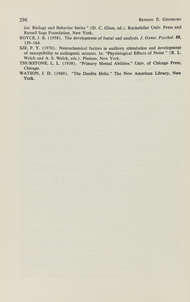 296 Benson E. Ginsburg ics: Biology and Behavior Series  (D. C. Glass, ed.)- Rockefeller Univ. Press and Russell Sage Foundation, New York. ROYCE, J. R. (1958). The development of foetal and analysis. J. Genet. Psychol. 58, 139-164. SZE, P. Y. (1970). Neurochemical factors in auditory stimulation and development of susceptibility to audiogenic seizures. In: Physiological Effects of Noise  (R. L. Welch and A. S. Welch, eds.). Plenum, New York. THURSTONE, L. L. (1938). Primary Mental Abilities. Univ. of Chicago Press, Chicago. WATSON, J. D. (1969). The Double Helix. The New American Library, New York.