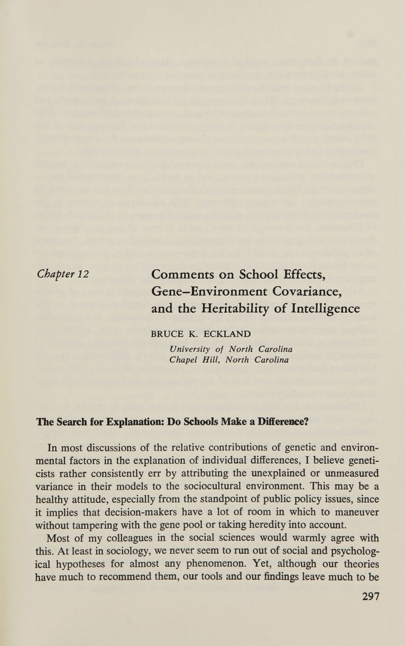 Chapter 12 Comments on School Effects, Gene—Environment Covariance, and the Heritability of Intelligence BRUCE K. ECKLAND University of North Carolina Chapel Hill, North Carolina The Search for Explanation: Do Schools Make a Difference? In most discussions of the relative contributions of genetic and environ¬ mental factors in the explanation of individual differences, I believe geneti¬ cists rather consistently err by attributing the unexplained or unmeasured variance in their models to the sociocultural environment. This may be a healthy attitude, especially from the standpoint of public policy issues, since it implies that decision-makers have a lot of room in which to maneuver without tampering with the gene pool or taking heredity into account. Most of my colleagues in the social sciences would warmly agree with this. At least in sociology, we never seem to run out of social and psycholog¬ ical hypotheses for almost any phenomenon. Yet, although our theories have much to recommend them, our tools and our findings leave much to be 297