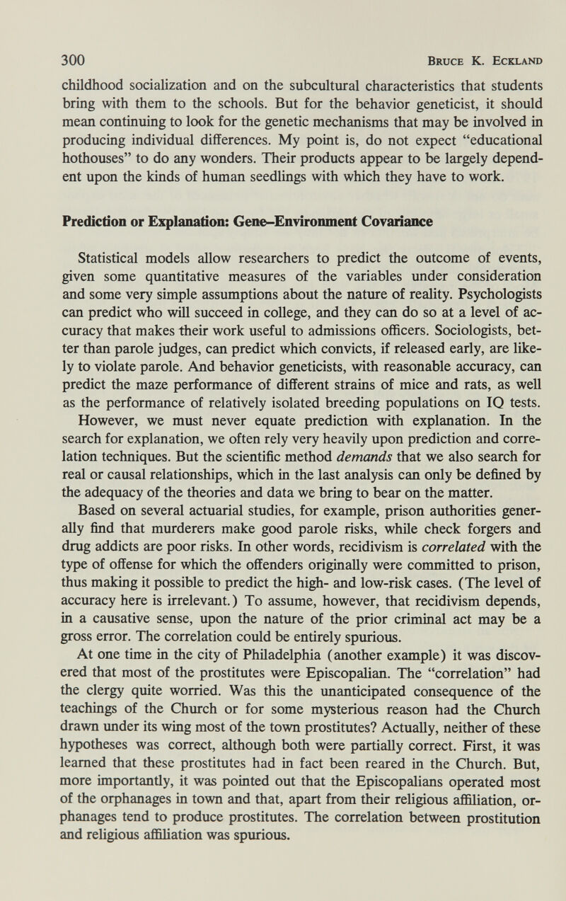 300 Bruce К. Eckland childhood socialization and on the subcultural characteristics that students bring with them to the schools. But for the behavior geneticist, it should mean continuing to look for the genetic mechanisms that may be involved in producing individual differences. My point is, do not expect educational hothouses to do any wonders. Their products appear to be largely depend¬ ent upon the kinds of human seedlings with which they have to work. Prediction or Explanation: Gene-Environment Covaiiance Statistical models allow researchers to predict the outcome of events, given some quantitative measures of the variables under consideration and some very simple assumptions about the nature of reality. Psychologists can predict who will succeed in college, and they can do so at a level of ac¬ curacy that makes their work useful to admissions officers. Sociologists, bet¬ ter than parole judges, can predict which convicts, if released early, are like¬ ly to violate parole. And behavior geneticists, with reasonable accuracy, can predict the maze performance of different strains of mice and rats, as well as the performance of relatively isolated breeding populations on 10 tests. However, we must never equate prediction with explanation. In the search for explanation, we often rely very heavily upon prediction and corre¬ lation techniques. But the scientific method demands that we also search for real or causal relationships, which in the last analysis can only be defined by the adequacy of the theories and data we bring to bear on the matter. Based on several actuarial studies, for example, prison authorities gener¬ ally find that murderers make good parole risks, while check forgers and drug addicts are poor risks. In other words, recidivism is correlated with the type of offense for which the offenders originally were committed to prison, thus making it possible to predict the high- and low-risk cases. (The level of accuracy here is irrelevant.) To assume, however, that recidivism depends, in a causative sense, upon the nature of the prior criminal act may be a gross error. The correlation could be entirely spurious. At one time in the city of Philadelphia (another example) it was discov¬ ered that most of the prostitutes were Episcopalian. The correlation had the clergy quite worried. Was this the unanticipated consequence of the teachings of the Church or for some mysterious reason had the Church drawn under its wing most of the town prostitutes? Actually, neither of these hypotheses was correct, although both were partially correct. First, it was learned that these prostitutes had in fact been reared in the Church. But, more importantly, it was pointed out that the Episcopalians operated most of the orphanages in town and that, apart from their religious affiliation, or¬ phanages tend to produce prostitutes. The correlation between prostitution and religious affiliation was spurious.