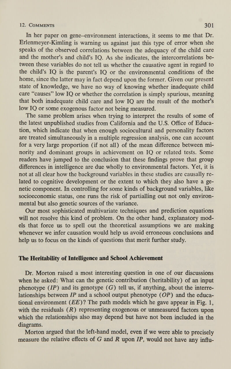 12. Comments 301 In her paper on gene-environment interactions, it seems to me that Dr. Erlenmeyer-Kimling is warning us against just this type of error when she speaks of the observed correlations between the adequacy of the child care and the mother's and child's 10. As she indicates, the intercorrelations be¬ tween these variables do not teU us whether the causative agent in regard to the child's IQ is the parent's IQ or the environmental conditions of the home, since the latter may in fact depend upon the former. Given our present state of knowledge, we have no way of knowing whether inadequate chüd care causes low IQ or whether the correlation is simply spurious, meaning that both inadequate child care and low IQ are the result of the mother's low IQ or some exogenous factor not being measured. The same problem arises when trying to interpret the results of some of the latest impublished studies from California and the U.S. Office of Educa¬ tion, which indicate that when enough sociocultural and personality factors are treated simultaneously in a multiple regression analysis, one can account for a very large proportion (if not all) of the mean difference between mi¬ nority and dominant groups in achievement on IQ or related tests. Some readers have jumped to the conclusion that these findings prove that group differences in intelligence are due wholly to environmental factors. Yet, it is not at all clear how the background variables in these studies are causally re¬ lated to cognitive development or the extent to which they also have a ge¬ netic component. In controlling for some kinds of background variables, like socioeconomic status, one runs the risk of partialling out not only environ¬ mental but also genetic sources of the variance. Our most sophisticated multivariate techniques and prediction equations will not resolve this kind of problem. On the other hand, explanatory mod¬ els that force us to spell out the theoretical assumptions we are making whenever we infer causation would help us avoid erroneous conclusions and help us to focus on the kinds of questions that merit further study. The Heritability of Intelligence and School Achievement Dr. Morton raised a most interesting question in one of our discussions when he asked: What can the genetic contribution (heritability) of an input phenotype (IP) and its genotype (G) tell us, if anything, about the interre¬ lationships between IP and a school output phenotype (OP) and the educa¬ tional environment (ЕЕ)1 The path models which he gave appear in Fig. 1, with the residuals (R) representing exogenous or unmeasured factors upon which the relationships also may depend but have not been included in the diagrams. Morton argued that the left-hand model, even if we were able to precisely measure the relative effects of G and R upon IP, would not have any inffu-