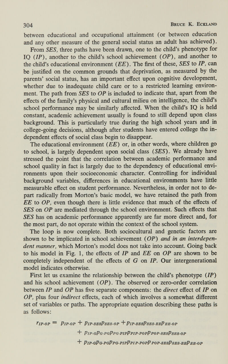 304 Bruce К. Eckland between educational and occupational attainment (or between education and any other measure of the general social status an adult has achieved). From SES, three paths have been drawn, one to the child's phenotype for IQ (IP), another to the child's school achievement (OP), and another to the child's educational environment (EE). The first of these, SES to IP, can be justified on the common grounds that deprivation, as measured by the parents' social status, has an important effect upon cognitive development, whether due to inadequate child care or to a restricted learning environ¬ ment. The path from SES to OP is included to indicate that, apart from the effects of the family's physical and cultural milieu on intelligence, the child's school performance may be similarly affected. When the child's IQ is held constant, academic achievement usually is found to still depend upon class backgroimd. This is particularly true during the high school years and in college-going decisions, although after students have entered college the in¬ dependent effects of social class begin to disappear. The educational environment (EE) or, in other words, where children go to school, is largely dependent upon social class (SES). We already have stressed the point that the correlation between academic performance and school quality in fact is largely due to the dependency of educational envi¬ ronments upon their socioeconomic character. Controlling for individual background variables, differences in educational environments have little measurable effect on student performance. Nevertheless, in order not to de¬ part radically from Morton's basic model, we have retained the path from EE to OP, even though there is little evidence that much of the effects of SES on OP are mediated through the school environment. Such effects that SES has on academic performance apparently are far more direct and, for the most part, do not operate within the context of the school system. The loop is now complete. Both sociocultural and genetic factors are shown to be implicated in school achievement (OP) and in an interdepen¬ dent manner, which Morton's model does not take into account. Going back to his model in Fig. 1, the effects of IP and EE on OP are shown to be completely independent of the effects of G on IP. Our intergenerational model indicates otherwise. First let us examine the relationship between the child's phenotype (IP) and his school achievement (OP). The observed or zero-order correlation between IP and OP has five separate components: the direct effect of IP on OP, plus four indirect effects, each of which involves a somewhat different set of variables or paths. The appropriate equation describing these paths is as follows: ip-op — Pip-op + Pip-besPbes-op Pip-sebPses-eePee-op + Pip-oPG-poPpo-pipPpip-popPpop-BEaPBEB-op Pip-qPo-pqPpq-pipPpip-popP pop-bebPbeb-eePee-op