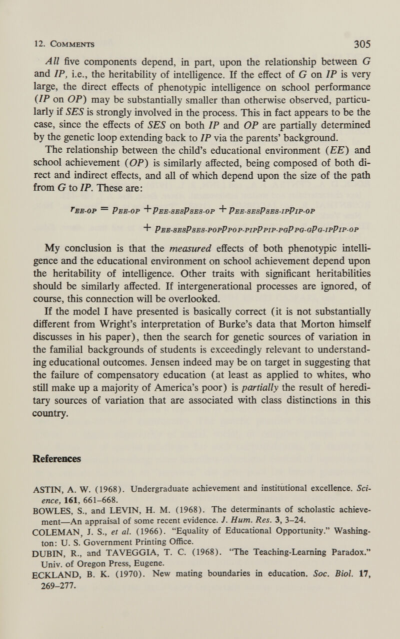 12. Comments 305 All five components depend, in part, upon the relationship between G and IP, i.e., the heritability of intelligence. If the effect of G on IP is very large, the direct effects of phenotypic intelligence on school performance {IP on OP) may be substantially smaller than otherwise observed, particu¬ larly if SES is strongly involved in the process. This in fact appears to be the case, since the effects of SES on both IP and OP are partially determined by the genetic loop extending back to IP via the parents' background. The relationship between the child's educational environment {EE) and school achievement (OP) is similarly affected, being composed of both di¬ rect and indirect effects, and all of which depend upon the size of the path from G to IP. These are: ee-op ~ Pee-op + Pee-sesPses-op Pee-8esPse8-ipPip-op Pee-sesPses-popPpo p-pipPpip-pgP po- aPo-ipPip- op My conclusion is that the measured effects of both phenotypic intelli¬ gence and the educational environment on school achievement depend upon the heritability of intelligence. Other traits with significant heritabilities should be similarly affected. If intergenerational processes are ignored, of course, this connection will be overlooked. If the model I have presented is basically correct (it is not substantially different from Wright's interpretation of Burke's data that Morton himself discusses in his paper), then the search for genetic sources of variation in the familial backgrounds of students is exceedingly relevant to understand¬ ing educational outcomes. Jensen indeed may be on target in suggesting that the failure of compensatory education (at least as applied to whites, who still make up a majority of America's poor) is partially the result of heredi¬ tary sources of variation that are associated with class distinctions in this country. References ASTEST, A. W. (1968). Undergraduate achievement and institutional excellence. Sci¬ ence, 161, 661-668. BOWLES, S., and LEVIN, H. M. (1968). The determinants of scholastic achieve¬ ment—An appraisal of some recent evidence. J. Hum. Res. 3, 3-24. ГОТ FM AN J. S., et al. (1966). Equality of Educational Opportunity. Washing¬ ton: U. S. Government Printing Office. DUBIN, R., and TAVEGGIA, T. C. (1968). The Teaching-Learning Paradox. Univ. of Oregon Press, Eugene. ECKLAND, B. K. (1970). New mating boundaries in education. Soc. Biol. 17, 269-277.